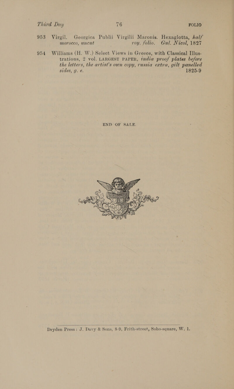 953 Virgil. Georgica Publii Virgilii Maronis. Hexaglotta, half morocco, uncut roy. folio. Gul. Nicol, 1827 954 Williams (H. W.) Select Views in Greece, with Classical Illus- trations, 2 vol. LARGEST PAPER, tndia proof plates before the letters, the artist’s own copy, russia extra, gilt panelled sides, g. é. 1825-9 Dryden Press: J. Davy & Sons, 8-9, Frith-street, Soho-square, W. 1.