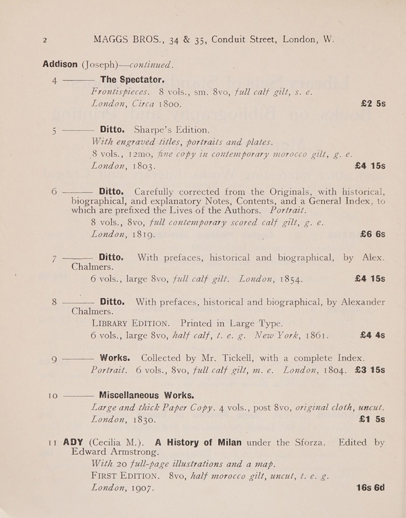 4  —— — The Spectater. Frontispieces. 8 vols., sm. 8vo, full calf gilt, s. e. London, Circa 1800. £2 5s Ditto. Sharpe’s Edition. Weth engraved titles, portraits and plates. 8 vols., 12mo, five copy in contemporary morocco gilt, g. eé. London, 1803. £4 15s  Ditto. Carefully corrected from the Originals, with historical, biographical, and explanatory Notes, Contents, and a General Index, to which are prefixed the Lives of the Authors. Portrait. 8 vols., 8vo, full contemporary scored calf gilt, g. e.   London, 1819. . £6 6s eee Ditto. With prefaces, historical and biographical, by Alex. Chalmers. 6 vols., large 8vo, full calf gilt. London, 1854. £4 15s . Ditto. With prefaces, historical and biographical, by Alexander Chalmers. LIBRARY EDITION. Printed in Large Type. Owols), larce 8vo, /alf calf, 1. eng, “New Yo7k, 150% £4 4s Works. Collected by Mr. Tickell, with a complete Index. Portrait. 6 vols., 8vo, full calf gilt, m.e. London, 1804. £3 15s  Miscellaneous Works. Large and thick Paper Copy. 4 vols., post 8vo, orzginal cloth, uncut. London, 1830. £1 5s  ADY (Cecilia M.). A History of Milan under the Sforza. Edited by Edward Armstrong. With 20 full-page illustrations and a map. FIRST EDITION. 8vo, half morocco gilt, uncut, t. e. g. London, 1907. 16s 6d