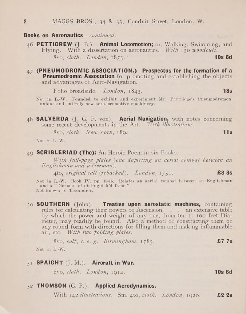 A8 49 Sell 52 Flying. With a dissertation on aeronautics. W2th 130 woodcuts. SVG COU = LONCOIEMLO 73° 10s 6d (PNEUMODROMIC ASSOCIATION.) Prospectus for the formation of a Pneumodromic Association for promoting and establishing the objects and advantages of Aero-Navigation. Folio broadside. London, 1843. 18s Not in L.-W. Founded to exhibit and experiment Mr. Partridge’s Pneumodromon, unique and entirely new aero-locomotive machinery. SALVERDA (J. G. F. von). Aerial Navigation, with notes concerning some recent developments in the Art. W2th zllustrations. 8vo, cloth. New York, 1804. 11s Not im Wi. SCRIBLERIAD (The): An Heroic Poem in six Books. With full-page plates (one depicting an aerial combat between an Englishman and a German). Ato, orzginal calf (rebacked). London, 1751. £3 3s Not in L.-W. Book (IV. pp. 15-16. Relates an aerial combat between an Hnglishman and a ‘“‘ German of distinguish’d fame.”’ Not known to Tissandier. SOUTHERN (john). Treatise upon aerostatic machines, containing rules for calculating their powers of Ascension, . . an extensive table by which the power and weight of any one, from ten to 100 feet Dia- meter, may readily be found. Also a method of constructing them of any round form with directions for filling them and making inflammable air, etc. Wzth two folding plates. vo, calf, t. e. g. Birmingham, 1785. £7 7s Not in L.-W. SPAIGHT (J. M.). Atreraft in War. 8vo, cloth. London, 1914. 10s 6d THOMSON (G. P.). Applied Aerodynamics. With 142 zdlustratzons. Sm. 4to, cloth. London, 1920. £2 2s