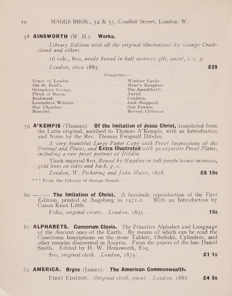 58 AINSWORTH (W. H.). Works. Library Edition with all the original illustrations by George Crutk- shank and others. 16 vols., 8vo, zewly bound in half morocco gilt, uncut, ¢t. é. g. London, circa 1885. £28 Comprises :— Tower of London. Windsor Castle. Old St. Paul’s. Miser’s Daughter. Ovingdean Grange. The Spendthrift. Flitech of Bacon. Auriol. Rookwood. Crichton. Lancashire Witches. Jack Sheppard. Star Chamber. Guy Fawkes. Boseabel. Mervyn Clitheroe. 590 A’KEMPIS (Thomas). Of the imitation of Jesus Christ, translated from the Latin original, ascribed to Thomas A’Kempis, with an Introduction and Notes by the Rev. Thomas Frognall Dibdin. A very beautiful Large Paper Copy with Proof Impressions of the Portrait and Plates, and Extra Wlustrated wz¢h 30 exqguzszte Proof Plates, wncluding a vare proof portrait of Dibdin. Thick imperial 8vo. Bound by Hayday in full purple levant morocco, _ gold lines on sides and back, g. e. London, W. Pickering and John Major, 1828. £8 15s *** From the Library of George Daniel. 60 ———— The Imitation of Christ. A facsimile reproduction of the First Edition, printed at Augsburg in 1471-2. With an Introduction by Canon Knox Little. Folio, ovzgznal covers. London, 1803. 15s 61 ALPHABETS. Cuneorum Clavis. The Primitive Alphabet and Language of the Ancient ones of the Earth. By means of which can be read the Cuneiform Inscriptions on the stone Tablets, Obelisks, Cylinders, and other remains discovered in Assyria. From the papers of the late Daniel Smith. Edited by H. W. Hemsworth, Esq. 8vo, orvzginal cloth. London, 1875. £1 1s 62 AMERICA. Bryce (James). The American Commonwealth. FIRST EDITION. Ov7zgzenal cloth, uncut. London, 1888. £4 5s
