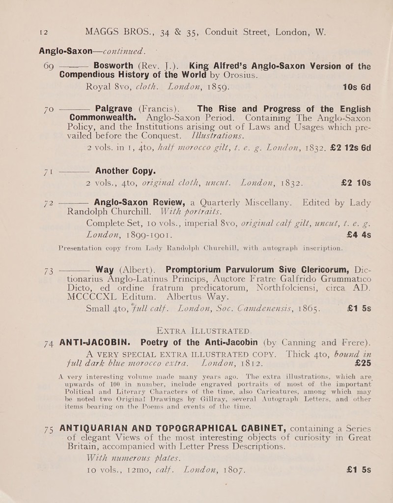 Anglo-Saxon—coxiinued. 69 ———— Bosworth (Rev. J.). King Alfred’s Anglo-Saxon Version of the Compendious History of the World by Orosius. Royal 8vo, cloth. London, 1850. 10s Gd 70 ———— Palgrave (Francis). The Rise and Progress of the English Commonwealth. Anglo-Saxon Period. Containing The Anglo-Saxon Policy, and the Institutions arising out of Laws and Usages which pre- vailed before the Conquest. Illustrations. 2 vols. in 1, 4to, half morocco gilt, t. e. g. London, 1832. £2 12s 6d  ra — Another Copy. SB VOISAGAtG, O72 2271al ClOlh, SUNCHE LOO, 1522. £2 10s 72 ———— Anglo-Saxon Review, a Quarterly Miscellany. Edited by Lady Randolph Churchill. W2¢h portraits. Complete Set, 10 vols., imperial 8vo, ovzgznal calf gilt, uncut, ¢. e. g London, 1899-1901. £4 4s Presentation copy from Lady Randolph Churchill, with autograph inscription. 3 ———— Way (Albert). Promptorium Parvulorum Sive Glericorum, Dic- tionarius Anglo-Latinus Princips, Auctore Fratre Galfrido Grummatico Dicto, ed ordine fratrum predicatorum, Northfolciensi, circa. AD. MCCCCXL Editum. Albertus Way. Small 4to, full calf. London, Soc. Camdenensis, 1865. _ £15s “NI EXTRA ILLUSTRATED. 74 ANTI-JACOBIN. Poetry of the Anti-Jacobin (by Canning and Frere). A VERY SPECIAL EXTRA ILLUSTRATED COPY. ‘Thick 4to, bound in full dark blue morocco extra. London, 1812. £25 A very interesting volume made many years ago. The extra illustrations, which are upwards of 100 in number, include engraved portraits of most of the important Political and Literary Characters of the time, also Caricatures, among which may be noted two Original Drawings by Gillray, several Autograph Letters, and other items bearing on the Poems and events of the time. 75 ANTIQUARIAN AND TOPOGRAPHICAL CABINET, containing a Series of elegant Views of the most interesting objects of curiosity in Great Britain, accompanied with Letter Press Descriptions. Weth numerous plates. Tomvolsn 12100; calh. Loydom 1007) £1 5s