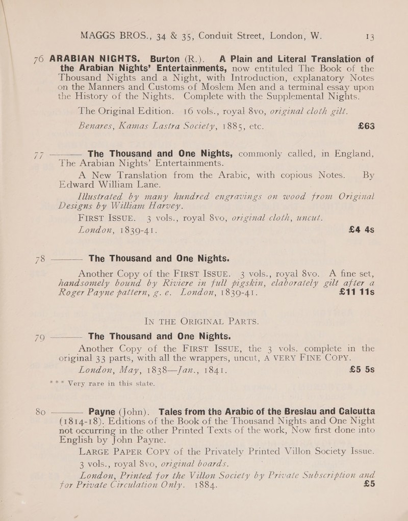 760 ARABIAN NIGHTS. Burton (R.). A Plain and Literal Translation of the Arabian Nights’ Entertainments, now entituled The Book of the Thousand Nights and a Night, with Introduction, explanatory Notes on the Manners and Customs of Moslem Men and a terminal essay upon the History of the Nights. Complete with the Supplemental Nights. The Original Edition. 16 vols., royal 8vo, orvzginal cloth gilt. Benares, Kamas Lastra Society, 1885, etc. £63 The Thousand and One Nights, commonly called, in England, The Arabian Nights’ Entertainments. A New Translation from the Arabic, with copious Notes. By Edward Wilham Lane. Illustrated by many hundred engravings on wood from Original Designs by Willzam Harvey. First ISSUE. 3 vols., royal 8vo, o7zginal cloth, uncut. London, 1830-41. £4 4s  hers 78 ——— The Thousand and One Nights. Another Copy of the FirsT ISSUE. 3 vols., royal 8vo. A fine set, handsomely bound by Riviere in full pigskin, elaborately gilt after a Roger Payne pattern, g.e. London, 1839-41. £11 11s IN THE ORIGINAL PARTS. 79 —_— The Thousand and One Nights. Another Copy of the Uarsr Issue, the 3° vols. complete im the original 33 parts, with all the wrappers, uncut, A VERY FINE Copy. London, May, 1838—/Jan., 1841. £5 5s “&gt; Nery tare im this state. 50  Payne (John). Tales from the Arabic of the Breslau and Calcutta (1814-18). Editions of the Book of the Thousand Nights and One Night not occurring in the other Printed Texts of the work, Now first done into English by John Payne. LARGE PAPER Copy of the Privately Printed Villon Society Issue. 3 vols., royal 8vo, o7vzginal boards. 7 London, Printed for the Villon Society by Private Subscription and for Private Circulation Only. 1884. 5