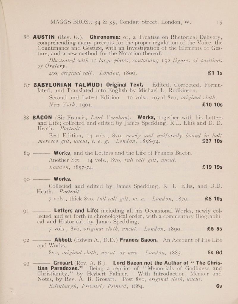 87 88 89 go MAGGS BROS., 34 &amp; 35, Conduit Street, London, W. 15 AUSTIN (Rev. G.). Ghironomia: or, a Treatise on Rhetorical Delivery, comprehending many precepts for the proper regulation of the Voice, the Countenance and Gesture, with an Investigation of the Elements of Ges- ture, and a new method for the Notation thereof. Illustrated with 12 large plates, containing 152 figures of positions of Oratory. Ato, original calf. London, 1800. £1 1s BABYLONIAN TALMUD: Original Text. idited, Corrected, Formu- lated, and Transiated into English by Michael L. Rodkinson. Second and Latest Edition. 10 vols., royal 8vo, o7zginal cloth. New York, 190%. £10 10s BACON (Sir Francis, Lord Verulam). Works, together with his Letters and Life; collected and edited by James Spedding, R.L. Ellis and D. D. Heath. Portrazt. Best Edition, 14 vols., 8vo, xewly and uniformly bound in. half morocco gilt, uncut, t. e. g. London, 1858-74. £27 10s ——— Works, and the Letters and the Life of Francis Bacon. Amother Set. 14 vols., Svo, full calf gui, wucut: London, 1857-74. £19 19s Works. Collected and edited by james Spedding, R..L. Ells, and»D.D. Heath. Portrazt. P yols.; thick: 3vo, full.calf gilt gn, es London, 1370: £8 10s  Letters and Life} including all his Occasional Works, newly col- lected and set forth in chronological order, with a commentary Biographi- cal and Historical, by James Spedding,   7 vols., 8vo, orzginal cloth, uncut. London, 1800. £5 5s a= Abbott (Ik}dwin A., D.D.) Francis Bacon. An Account of His Life and Works. 8vo, orzginal cloth, uncut, as new. London, 1885. 8s 6d Grosart (Rev. A. B.). Lord Bacon not the Author of ‘‘ The Chris- tian Paradoxes.”’ Being a reprint of ‘‘ Memorials of Godliness and Christianity,’’ by Herbert Palmer. With Introduction, Memoir and Notes, by Rev.-A. B. Grosart. Post 8vo, ovzgznal cloth, uncut. Edinburgh, Privately Printed, 1864. 6s 