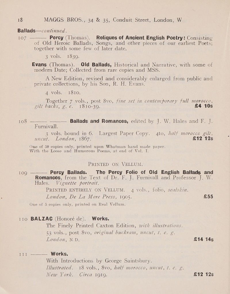 Ballads—coxfinued. LO pee Percy (Thomas). Reliques of Ancient English Poetry: Consisting of Old Heroic Ballads, Songs, and other pieces of our earliest Poets; together with some few of later date.  3 vols. 18309. Evans (Thomas). Old Ballads, Historical and Narrative, with some of modern Date; Collected from rare copies and MSS. A New Edition, revised and considerably enlarged from public and private collections, by his Son, R. H. Evans. 4 vols. - 1810. Together 7 vols., post 8vo, fzwe set 2n contemporary full morocco, gilt backs, 'g. é. 1810-39. £4 10s 108  — —_— Ballads and Romances, edited by |. W. Hales and F. J. Furnivall. 3 vols. bound in 6. - Largest Paper Copy. ato, Aalf morocco gilt, uncut. London, 1867. £12 12s One of 50 copies only, printed upon Whatman hand made paper. With the Loose and Humorous Poems, at end of Vol. I. PRINTED ON VELLUM. 109 ———— Percy Ballads. The Percy Folio cf Old English Batlads and Romances, from the Text of Dr. F. J. Furnivall and Professor.]. W. Hales. Vzgnette portrart. PRINTED ENTIRELY ON VELLUM. 4 vols., folio, sealskzz. London, De La More Press, 1905. £55 One of 5 copies only, printed on Real Vellum. 110 BALZAC (Honoré de). Works. The Finely Printed Caxton Edition, wth zlustrations. 53 vols., post 8vo, orzginal buckram, uncut, ¢t. e. g. London, N.D. £14 14s 111 ———— Works. With Introductions by George Saintsbury. Illustrated. 18 vols., 8vo, half morocco, uncut, ¢t. e. g. New York. Circa 1gi9. £12 12s