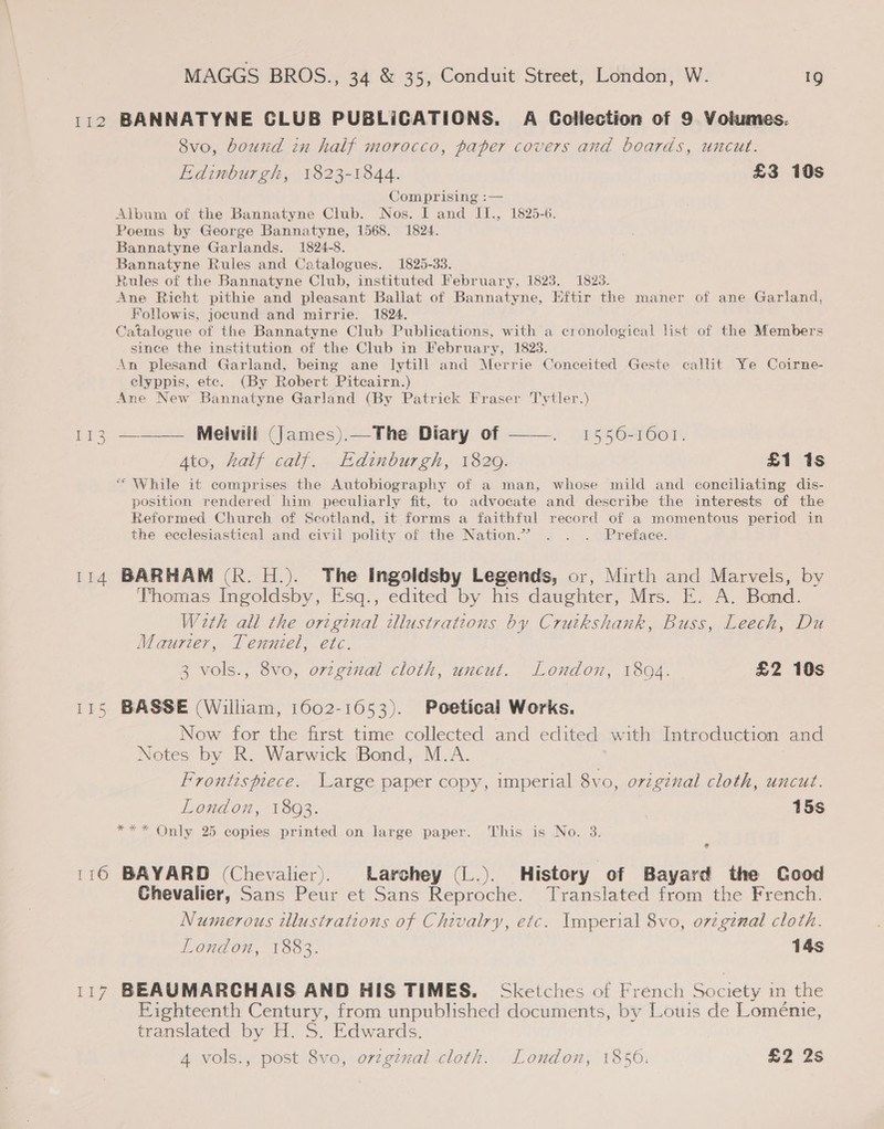 112 BANNATYNE CLUB PUBLICATIONS. A Collection of 9 Volumes. 8vo, bound in half morocco, paper covers and boards, uncut. Edinburgh, 1823-1844. £3 10s Comprising :— Album of the Bannatyne Club. Nos. I and II., 1825-6. Poems by George Bannatyne, 1568. 1824. Bannatyne Garlands. 1824-8. Bannatyne Rules and Catalogues. 1825-33. tules of the Bannatyne Club, instituted February, 1823. 1823. Ane Richt pithie and pleasant Ballat of Bannatyne, Eftir the maner of ane Garland, Followis, jocund and mirrie. 1824. Catalogue of the Bannatyne Club Publications, with a cronological list of the Members since the institution of the Club in February, 1823. An plesand Garland, being ane lytill and Merrie Conceited Geste callit Ye Coirne- elyppis, etc. (By Robert Pitcairn.) Ane New Bannatyne Garland (By Patrick Fraser Tytler.) 113 ———— Melvill (James).—The Diary of ——. 1556-1601. Ato, half calf. Edinburgh, 1829. £1 1s “While it comprises the Autobiography of a man, whose mild and coneiliating dis- position rendered him peculiarly fit, to advocate and describe the interests of the Reformed Church of Scotland, it forms a faithful record of a momentous period in the ecclesiastical and civil polity of the Nation.” . . . Preface. 114 BARHAM (R. H.). The Ingoldsby Legends, or, Mirth and Marvels, by Thomas Ingoldsby, Esq., edited by his daughter, Mrs. E. A. Bond. With all the original ilustrations by Cruikshank, Buss, Leech, Du Maurier, Tenniel, etc. 3 vols., 8vo, orzginal cloth, uncut. Loudon, 1804. £2 10s 115 BASSE (William, 1602-1653). Poetical Works. Now for the first time collected and edited with Introduction and Notes by R. Warwick Bond, M.A. Frontispiece. Large paper copy, imperial 8vo, original cloth, uncut. London, 1893. 15s Only 25 copies printed on large paper. This is No. 3. 116 BAYARD (Chevalier). Larchey (L.). History of Bayard the Cood Chevalier, Sans Peur et Sans Reproche. Translated from the French. Numerous illustrations of Chivalry, etc. Imperial 8vo, orzgznal cloth. London, 1883. 14s 117 BEAUMARCHAIS AND HIS TIMES. Sketches of French Society in the Eighteenth Century, from unpublished documents, by Louis de Loménie, translated by H. S. Edwards. 4 vols., post 8vo, orzgznal cloth. London, 1856: £2 2s