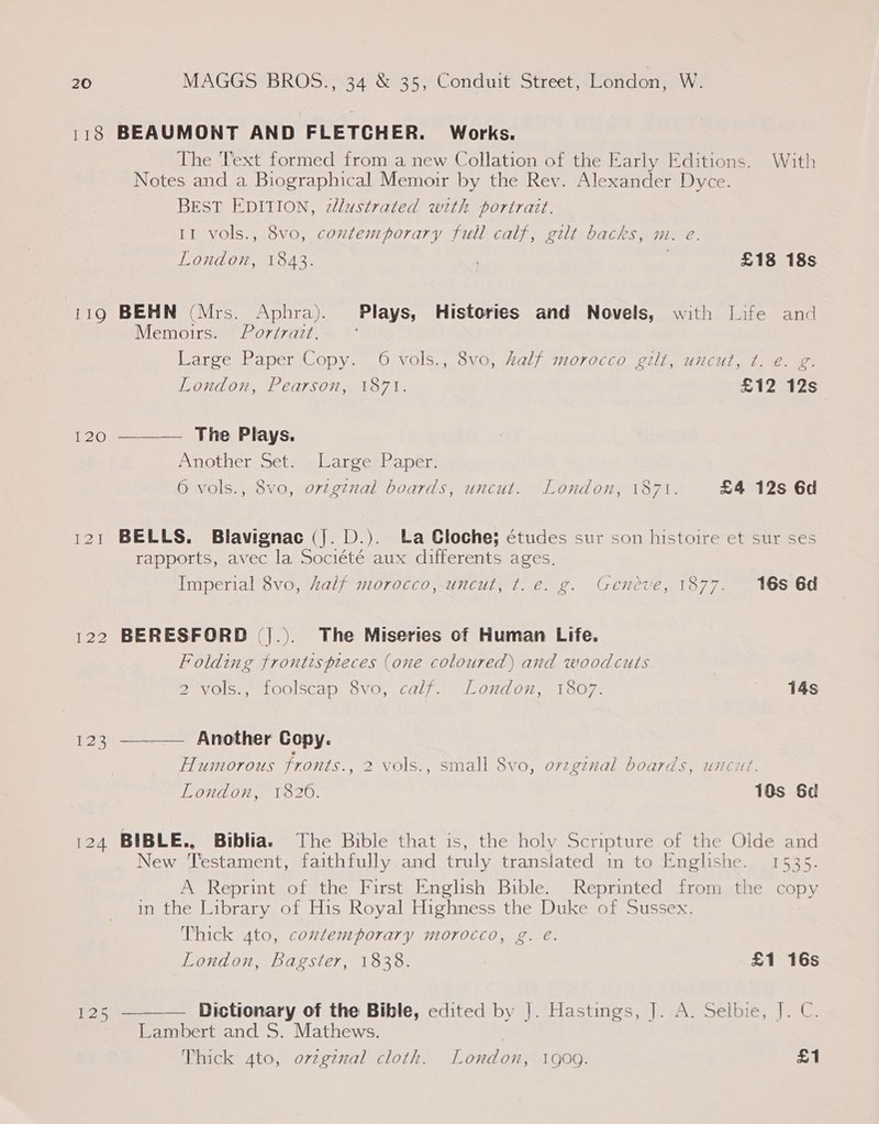 118 BEAUMONT AND FLETCHER. Works. The Text formed from a new Collation of the Early Editions. With Notes and a Biographical Memoir by the Rev. Alexander Dyce. BEST EDITION, 2llustrated with portrait. 11 vols., 8vo, contemporary full calf, gilt backs, m. e. London, 1843. | £18 18s 119 BEHN (Mrs. Aphra). Plays, Histories and Novels, with Life and Memoirs. Porérazt. Large Paper Copy. 6 vols., 8vo, alf morocco gilt, uncut, t.-€. g: London, Pearson, 1871. £12 12s 120 ———— The Plays. Pmother 5e sewlarcer| aper 6 vols., 8vo, orzginal boards, uncut. London, 1871. £4 12s 6d 121 BELLS. Blavignac (J. D.). La Cloche; études sur son histoire et sur ses rapports, avec la Société aux differents ages. Imperial 8vo, half morocco, uncut, t.e. g. Geneve, 1877. 16s 6d 122 BERESFORD (|.). The Miseries of Human Life. Folding frontispieces (one coloured) and woodcuts 2 vols., foolscap 8vo, calf. London, 1807. 14s 123 ———— Another Copy. Humorous fronts., 2 vols., small 8vo, orzg¢nal boards, uncut. London, 1820. 10s 6d 124 BIBLE., Biblia. The Bible that is, the holy Scripture of the Olde and New Testament, faithfully and truly translated in to Englishe. 1535. A Reprint of the First English Bible. Reprinted from the copy in the Library of His Royal Highness the Duke of Sussex. Thick 4to, contemporary morocco, g. eé. London, Bagster, 1838. £1 16s 125 ———— Dictionary of the Bible, edited by |]. Hastings, ]. A. Selbie, J. C. Lambert and S. Mathews. Thick 4to, ovzgznal cloth. London, 1909. £1