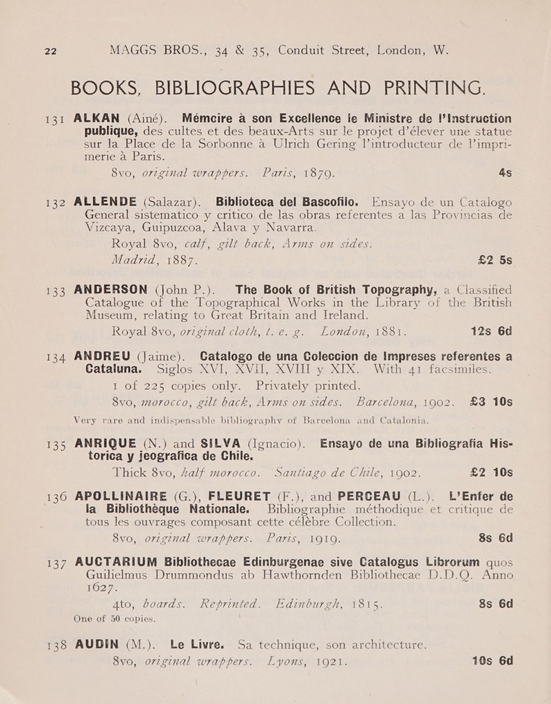 et 132 133 134 135 130 leu 138 BOOKS, BIBLIOGRAPHIES AND PRINTING. ALKAN (Ainé). Mémeire a son Excellence ie Ministre de ’ Instruction publique, des cultes et des beaux-Arts sur le projet d’élever une statue sur la Place de la Sorbonne a Ulrich Gering lintroducteur de 1’impri- merie a Paris. 8vo, original wrappers. Paris, 1870. &amp;s ALLENDE (Salazar). Biblioteca del Bascofilo. [Ensayo de un Catalogo General sistematico y critico de las obras referentes a las Provincias de Vizcaya, Guipuzcoa, Alava y Navarra. Royal 8vo, calf, gilt back, Arms on sides. Madrid, 1887. £2 5s ANDERSON (john P.). The Book of British Topography, a Classified Catalogue of the Topographical Works in the Library of the British Museum, relating to Great Britain and Ireland. Royal 8vo, orzginal cloth, t.e. g. London, 1881. 12s 6d ANDREU (Jaime). Catalogo de una Coleccion de Impreses referentes a Cataluna. Siglos XVI, XVilI, XVIII y XIX. With 41 facsimiles. 1 of 225 copies only. Privately printed. 8vo0, morocco, gilt back, Arms on sides. Barcelona, 1902. £3 10s Very rare and indispensable bibliography of Barcelona and Catalonia. ANRIQUE (N.) and SILVA (Ignacio). Ensayo de una Bibliografia His- torica y jeografica de Chile. Thick 8vo, Zalf morocco. Santiago de Chile, 1902. £2 10s APOLLINAIRE (G.), FLEURET (F.), and PERCEAU (L.). L’Enfer de la Bibliotheque Nationale. Buibliographie méthodique et critique de tous les ouvrages composant cette célébre Collection. 8vo, o7zginal wrappers. Paris, 10190. 8s 6d AUCTARIUM Bibliothecae Edinburgenae sive Catalogus Librorum quos Guilielmus Drummondus ab Hawthornden Bibliothecae D.D.Q. Anno 1627; Ato, boards. Reprinted. Edinburgh, 1815. 8s 6d One of 50 copies. AUDIN (M.). Le Livre. Sa technique, son architecture. 8vo, arzginal wrappers. Lyons, 1921. 10s 6d