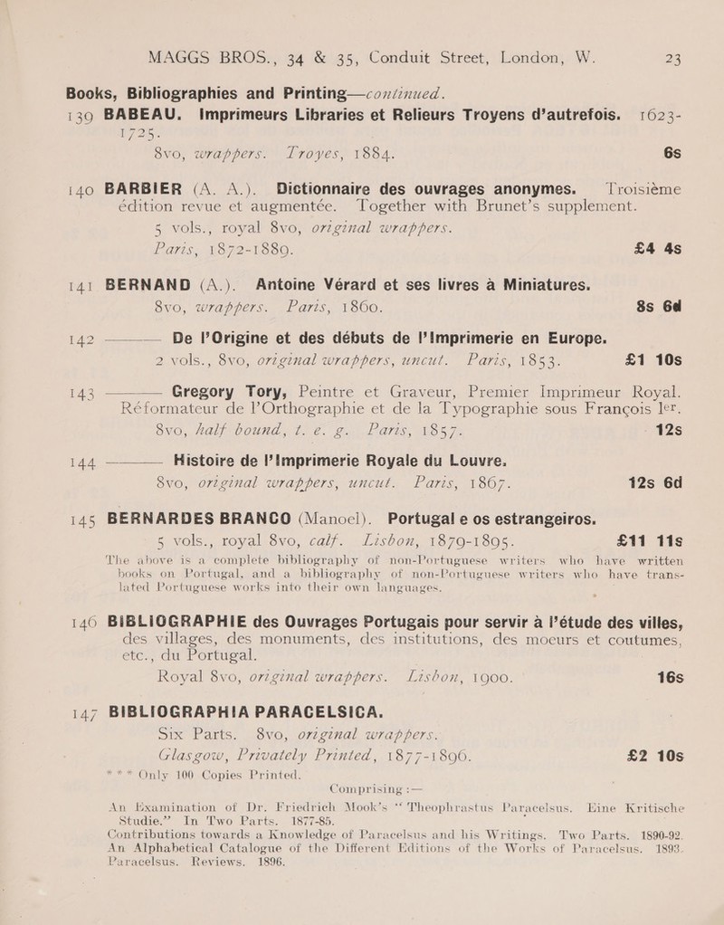 139 140 145 140 BABEAU. imprimeurs Libraries et Relieurs Troyens d’autrefois. 1623- 7 Be | 1725 ovo, wrappers. Lroyes, 188A. 6s BARBIER (A. A.). Dictionnaire des ouvrages anonymes. — T'roisieme édition revue et augmentée. Together with Brunet’s supplement. 5 vols., royal 8vo, orzginal wrappers. PATS. LB72=T 300. £4 4s BERNAND (A.). Antoine Vérard et ses livres a Miniatures. 8vo, wrappers. Paris, 1860. 8s 6d —_— De POrigine et des débuts de |’imprimerie en Europe. 2 vols., 8vo, ovzginal wrappers, uncut. Paris, 1853. £1 10s Gregory Tory, Peintre et Graveur, Premier Imprimeur Royal. Reformateur de l’Orthographie et de la Typographie sous Francois ler. OVO, MOL COUNA, t. 6. Bn £'O70S, Tae 5 72 - 42s —___—— Histoire de Imprimerie Royale du Louvre. 8vo, original wrappers, uncut. Paris, 1807. 12s 6d BERNARDES BRANCO (Manoel). Portugal e os estrangeiros. 5 vols., royal 8vo, calf. Lisbon, 1879-1895. £11 lis The above is a complete bibliography of non-Portuguese writers who have written books on Portugal, and a bibliography of non-Portuguese writers who have trans- lated Portuguese works into their own languages. BiBLIOGRAPHIE des Ouvrages Portugais pour servir a I’étude des villes, des villages, des monuments, des institutions, des moeurs et coutumes, etc., du Portugal. Royal 8vo, ovzgznal wrappers. Lisbon, 1900. 16s BIBLIOGRAPHIA PARACELSICA. Six Parts. 8vo, ovzginal wrappers. Glasgow, Privately Printed, 1877-1896. £2 10s *** Only 100 Copies Printed. Comprising :— An Examination of Dr. Friedrich Mook’s ‘‘ Theophrastus Paracelsus. Eine Kritische Studie.” In Two Parts. 1877-85. Contributions towards a Knowledge of Paracelsus and his Writings. Two Parts. 1890-92. An Alphabetical Catalogue of the Different Editions of the Works of Paracelsus. 1893. Paracelsus. Reviews. 1896.