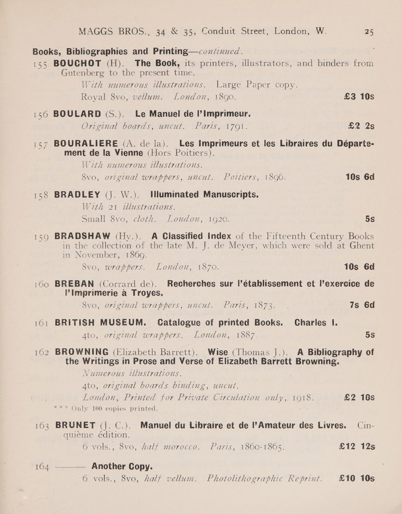 155 158 AO 163 104 BOUCHOT (H). The Book, its printers, illustrators, and binders from Gutenberg to the present time. With numerous tllustrations. Large Paper copy. Royal 8vo, vellum. London, 1890. £3 10s BOULARD (S.). Le Manuel de I’Imprimeur. Original boards, uncut, Paris, 1701. £2 2s BOURALIERE (A. de la). Les imprimeurs et les Libraires du Départe- ment de la Vienne (Hors Poitiers). With numerous illustrations. Svo, orzginal wrappers, uncut. Pottiers, 1896. 10s 6d BRADLEY (|. W.). Illuminated Manuscripts. Wath 21 tlustrations. small 8vo, cloth... London, 1920. 5s BRADSHAW (Hy.). A Classified Index of the Fifteenth Century Books in the collection of the late M. J. de Meyer, which were sold at Ghent in November, 1869. Svo, wrappers. London, 1870. 10s Gd BREBAN (Corrard de). Recherches sur |’établissement et l’exercice de Pimprimerie a Troyes. 8vo, original wrappers, uncut. Paris, 1873. . 7s 6d BRITISH MUSEUM. Catalogue of printed Books. Charles I. Ato, original wrappers. London, 1887. 5S BROWNING (Elizabeth Barrett). Wise (Thomas ].). A Bibliography of the Writings in Prose and Verse of Elizabeth Barrett Browning. Numerous illustrations. Ato, original boards binding, uncut. London, Printed for Private Circulation only,. 1918. £2 10s Only 100 copies printed. BRUNET (|. C.). Manuel du Libraire et de I’ Amateur des Livres. — Cin- quieme édition. 6 vols., 8vo, half morocco. Paris, 1860-1805. £12 12s  Another Copy. 6 vols., 8vo, half vellum. Photolithographic Reprint. £10 10s