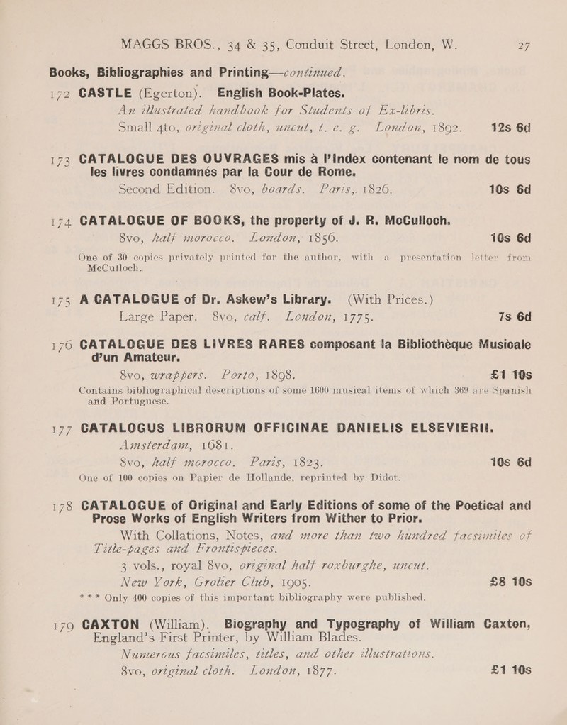 Books, Bibliographies and Printing—coninued. 172 CASTLE (Egerton). English Book-Plates. An tllustrated handbook for Students of Ex-lhorts. Small 4to, ovzgznal cloth, uncut, t. e. g. London, 1892. 12s 6d 173 CATALOGUE DES OUVRAGES mis a Il’Index contenant le nom de tous les livres condamnés par la Cour de Rome. Second Edition. 8vo, boards. Paris,. 1826. 10s 6d 174 CATALOGUE OF BOOKS, the property of J. R. McCulloch. 8vo, half morocco. London, 1856. 18s 6d One of 30 copies privately printed for the author, with a presentation letter from McCulloch. 175 A CATALOGUE of Dr. Askew’s Library. (With Prices.) Large Paper. 8vo, calf. . London, 1775. 7s 6d 176 CATALOGUE DES LIVRES RARES composant la Bibliotheque Musicale d’un Amateur. 8vo, wrappers. Porto, 1808. £1 10s Contains bibliographical deseriptions of some 1600 musical items of which 369 are Spanish and Portuguese. 177 CATALOGUS LIBRORUM OFFICINAE DANIELIS ELSEVIERI. Amsterdam, 1681. 8v0, half mcrocco: Paris, 1823. 10s 6d One of 100 copies on Papier de Hollande, reprinted by Didot. 178 CATALOGUE of Original and Early Editions of some of the Poetical and Prose Works of English Writers from Wither to Prior. With Collations, Notes, awd more than two hundred facsimiles of Title-pages and Frontispieces. 3 vols., royal 8vo, orzginal half roxburghe, uncut. New Vork, Grolter Club, 1905. £8 10s *** Only 400 copies of this important bibliography were published. 179 GAXTON (William). Biography and Typography of William Caxton, England’s First Printer, by William Blades. Numercus facsimiles, titles, and other illustrations. 8vo, orzgznal cloth. London, 1877. £1 10s