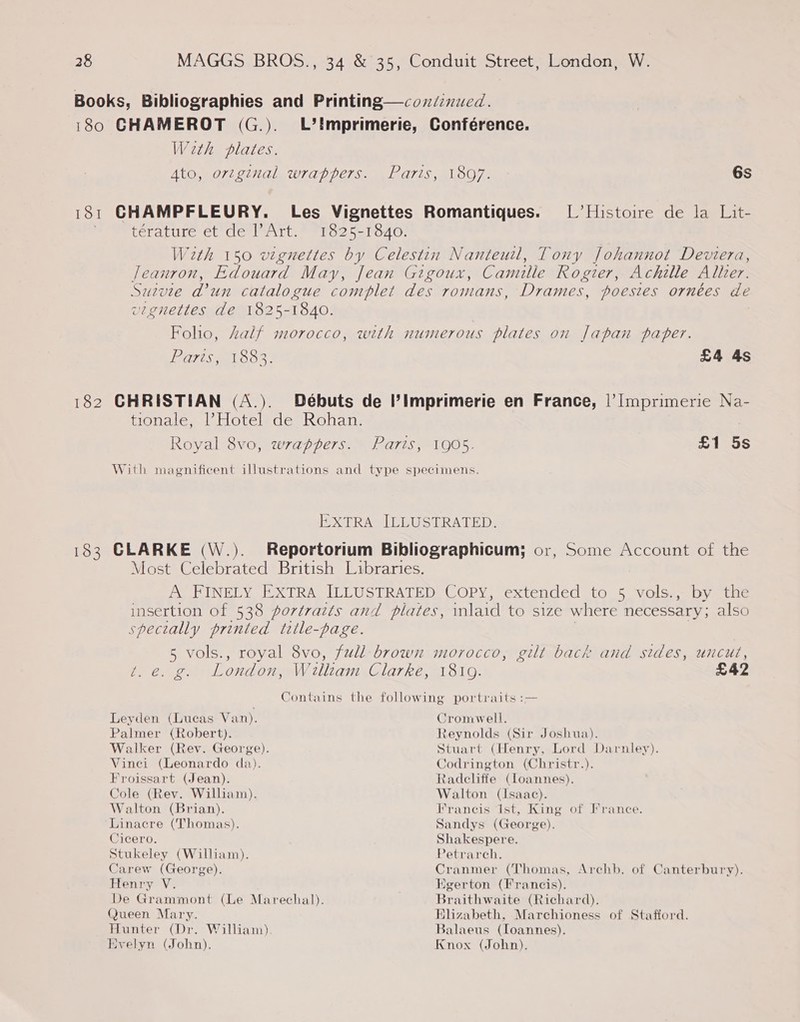 Books, Bibliographies and Printing—condinucd. 180 CHAMEROT (G.). L’!imprimerie, Conférence. Weth plates. Ato, orzginal wrappers. Paris, 1897. 6s 181 CHAMPFLEURY. Les Vignettes Romantiques. [Histoire de la Lit- ; teratire et devl wilt. Pero? 5—1o40. With 150 vignettes by Celestin Nanteuil, Tony Johannot Deviera, leanron, Edouard May, Jean Gigoux, Camille Roger, Achille Aller. Survie d’un catalogue complet des romans, Drames, poesies ornées de vignettes de 1825-1840. Foho, half morocco, with numerous plates on Japan paper. POTS O83. £4 4s 182 CHRISTIAN (A.). Débuts de Il’Ilmprimerie en France, |’ Imprimerie Na- tionale, l’Hotel de Rohan. Royal 8vo, wrappers. Paris, 1905. £1 5s With magnificent illustrations and type specimens. EXTRA ILLUSTRATED. 183 CLARKE (W.). Reportorium Bibliographicum; or, Some Account of the Most Celebrated British Libraries. A FINELY EXTRA ILLUSTRATED COPY, extended to 5 vols., by the insertion of 538 portraits and plates, laid to size where necessary; also specially printed title-page. 5 vols., royal 8vo, full brown morocco, gilt back and sides, uncut, te. g. London, William Clarke, 18109. £42 Contains the following portraits :— Leyden (Lucas Van). Cromwell. Palmer (Robert). Walker (Rev. George). Vinei (Leonardo da). Froissart (Jean). Cole (Rev. William). Walton (Brian). Linacre (Thomas). Cicero. Stukeley (William). Carew (George). Henry V. @ueen Mary. Hunter (Dr. William) Evelyn (John). Reynolds (Sir Joshua). Stuart (Henry, Lord Darnley). Codrington (Christr.). Radcliffe (loannes). Walton (Isaac). Francis ist, King of France. Sandys (George). Shakespere. Petrarch. Cranmer (Thomas, Archb. of Canterbury). Egerton (Francis). Braithwaite (Richard), BHlizabeth, Marchioness of Stafford. Balaeus (loannes). Knox (John).