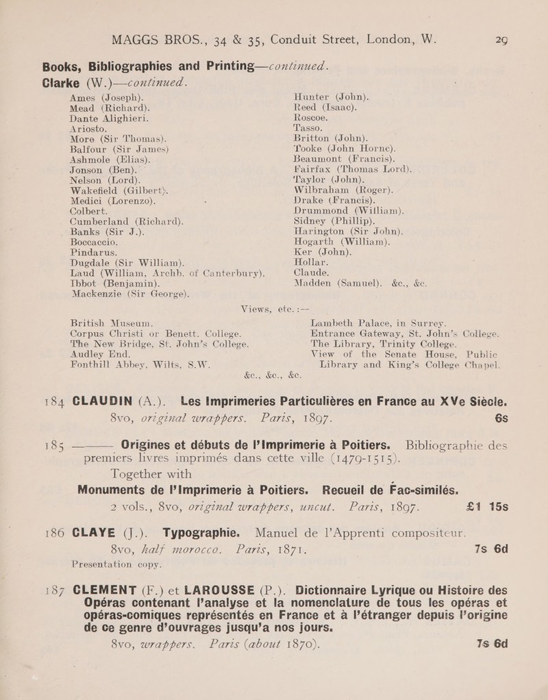 185 186 Ames (Joseph). Mead (Richard). Dante Alighieri. Ariosto. More (Sir Thomas). Balfour (Sir James) Ashmole (Elias). Jonson (Ben). Nelson (Lord). Wakefield (Gilbert). Medici (Lorenzo). Colbert. Cumberland (Richard). Banks (Sir J.). Hunter (John). Reed (Isaac). Roscoe. ‘Tasso. Britton (John). Tooke (John Horne). Beaumont (Francis). Fairfax (Thomas Lord). Traylor (John). Wilbraham (Roger). Drake (Francis). Drummond (William). Sidney (Phillip). Harington (Sir John). 29 Boccaccio. Hogarth (William). Pindarus. Ker (John). Dugdale (Sir William). Hollar. Laud (William, Archb. of Canterbury). Claude. Ibbot. (Benjamin). Mackenzie (Sir George). Madden (Samuel). &amp;e., &amp;c. Views, ete. :— British Museum. Corpus Christi or Benett. College. The New Bridge, St. John’s College. Audley End. Fonthill Abbey, Wilts, S.W. Lambeth Palace, in Surrey. Entrance Gateway, St. John’s College. The Library, Trinity College. View of the Senate House, Public Library and King’s College Chapel. &amp;e., &amp;e., &amp;e. CLAUDIN (A.). Les Imprimeries Particuliéres en France au XVe Siécle. Svo, orzginal wrappers. Paris, 1897. 6s  Origines et débuts de I’imprimerie a Poitiers. Bibliographie des premiers livres imprimés dans cette ville (1479-1515). Together with Monuments de Imprimerie a Poitiers. Recueil de Fac-similés. 2 vols., 8vo, ov-ginal wrappers, uncut. Paris, 1897. £1 15s CLAYE (J|.). Typographie. Manuel de l’Apprenti compositeur. 8vo, half morocco. Parts, 1871. 7s 6d Presentation copy. CLEMENT (I .) ect LAROUSSE (P.). Dictionnaire Lyrique ou Histoire des Opéras contenant l’analyse et la nomenclature de tous les opéras et opéras-comiques représentés en France et a l’étranger depuis l’origine de Ce genre d’ouvrages jusqu’a nos jours. 8vo, wrappers. Parts (about 1870). Ts 6d