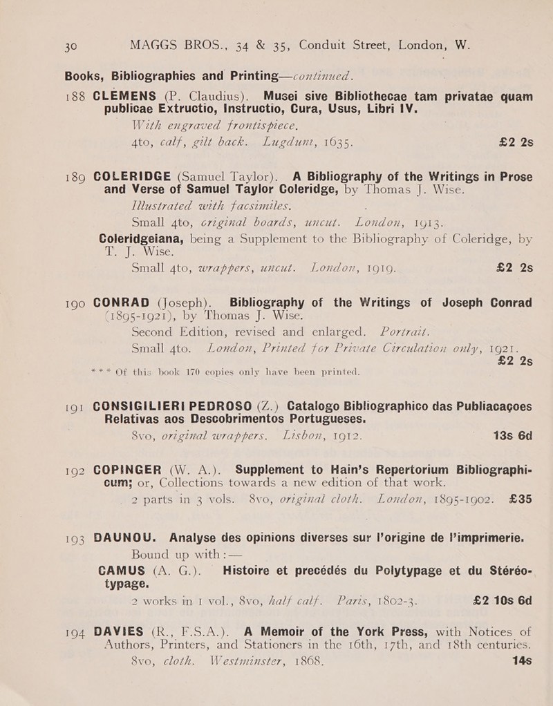 Books, Bibliographies and Printing—cozdinued. | 188 CLEMENS (P. Claudius). Musei sive Bibliothecae tam privatae quam publicae Extructio, Instructio, Cura, Usus, Libri 1V. With engraved frontispiece. ALO ECL) . Sil elaekme ud COUT. 1O3S. £2 2s 189 COLERIDGE (Samuel Taylor). A Bibliography of the Writings in Prose and Verse of Samuel Taylor Coleridge, by Thomas J]. Wise. Illustrated with facsimtles. Small 4to, criginal boards, uncut. London, 1913. Coleridgeiana, being a Supplement to the Bibliography of Coleridge, by LEAS) Sa Se. Small 4to, wrappers, uncut. London, 1919. £2 2s 190 CONRAD (Joseph). Bibliography of the Writings of Joseph Conrad (1895-1921), by Thomas J. Wise. Second Edition, revised and enlarged. Por¢raizt. Small 4to. London, Printed for Private Circulation only, 1921. £2 2s *** Of this book 170 copies only have been printed. (o1 CONSIGILIERI PEDROSO (Z.) Catalogo Bibliographico das Publiacagoes Relativas aos Descobrimentos Portugueses. 8vo, orzginal wrappers. Lisbon, 1912. 13s 6d 192 COPINGER (W. A.). Supplement to Hain’s Repertorium Bibliographi- cum: or, Collections towards a new edition of that work. _ 2 parts in 3 vols. 8vo, orzgznal cloth. London, 1895-1902. £35 193 DAUNOU. Analyse des opinions diverses sur l’origine de l’imprimerie. Bound up with :— CAMUS (A. G.). Histoire et precédés du Polytypage et du Stéréo- typage. 2 works in 1 vol., 8vo, Aalf calf. Parts, 1802-3. £2 10s 6d 194 DAVIES (k., F.S.A.). A Memoir of the York Press, with Notices of Authors, Printers, and Stationers in the 16th, 17th, and 18th centuries. 8vo, cloth. Westminster, 1808. 14s