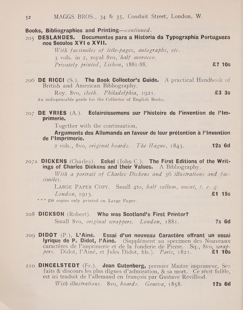 Books, Bibliographies and Printing—continued. 205 DESLANDES. Documentos para a Historia da Typographia Portugueza nos Seculos XVie XVII. With facsimiles of tetle-pages, autographs, etc. 3 vols. in 2, royal 8vo,‘half morocco. Privately printed, Lisbon, 1881-88. £1 10s 200 DE RICGI (S.). The Book Collector’s Guide. A practical Handbook of British and American Bibliography. Roy. 8vo, cloth. Philadelphia, 1921. £3 3s An indispensable guide for the Collector of English Books. 207 DE VRIES (A.). Eclaircissemens sur l’histoire de l’invention de 1’im- primerie. Together with the continuation, Arguments des Allemands en faveur de leur prétention a |’invention de ’ Imprimerie. 2 vols., 8vo, origznal boards. The Hague, 1843. 12s 6d 207a BICKENS (Charles). Eckel (john C.). The First Editions of the Writ- ings of Charles Dickens and their Values. A Bibliography. With a portrait of Charles Dickens and 36 illustrations and fac- similes. LARGE PAPER Copy. Small 4to, Aalf vellum, uncut, t. e. g. London, 1913. £1 15s *** 950 copies only printed on Large Paper. 208 DICKSON (Robert). Who was Scotland’s First Printer? Small 8vo, ovzginal wrappers. London, 1881. 7s 6d 209 DIDOT (P.), L’Ainé. Essai d’un nouveau Caractere offrant un essai lyrique de P. Didot, l’Ainé. (Supplément au specimen des Nouveaux caracteres de l’imprimerie et de la fonderie de Pierre. Sq., 8vo, wrag- pers, Widot, l’Ainé, et Jules Dido} ans Pars, 13235 £1 10s 210 DINCELSTEDT (fr.). Jean Gutenberg, premier Maitre imprimeur, Ses faits &amp; discours les plus dignes d’admiration, &amp; sa mort. Ce récit fidéle, est ici traduit de l’allemand en francois par Gustave Revilliod. With illustrations. 8vo, boards. Geneva, 1858. 12s 6d