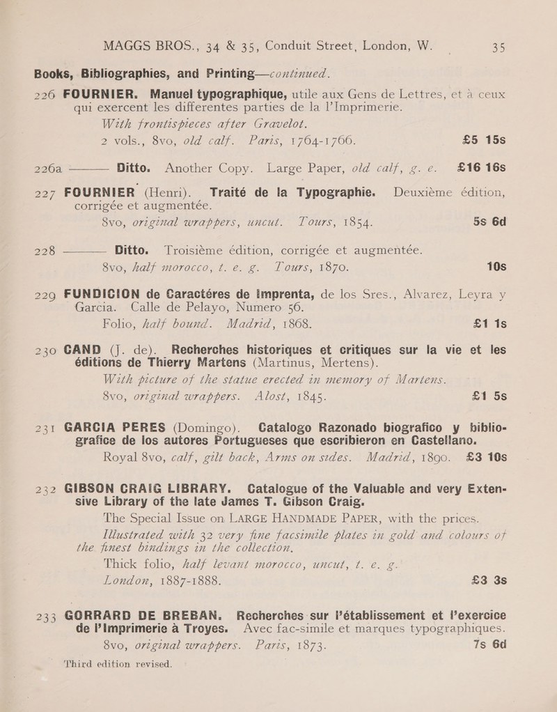 Books, Bibliographies, and Printing—coxétenued. 226 FOURNIER. Manuel typographique, utile aux Gens de Lettres, et a ceux qui exercent les differentes parties de la |’ Imprimerie. With frontis pieces after Gravelot. 2 vols,, 8vo, old call.” Paris, 1764-1760. £5 15s  226a Ditto. Another Copy. Large Paper, old calf, g.e. £16 16s 227 FOURNIER (Henri). Traité de la Typographie. Deuxiéme édition, corrigée et augmenteée. 8vo, original wrappers, uncut. Tours, 1854. 5s 6d 228 Ditto. Troisiéme édition, corrigée et augmenteée. Ovo, Half moracco, ¢. &amp;. 2. J ours, 870. 10s  229 FUNDICION de Garactéres de imprenta, de los Sres., Alvarez, Leyra y Garcia. Calle de Pelayo, Numero 56. Folio, Zalf bound. Madrid, 1868. £1 1s 230 GAND (Jj. de). Recherches historiques et critiques sur la vie et les éditions de Thierry Martens (Martinus, Mertens). With picture of the statue erected in memory of Martens. 8vo, orzginal wrappers. Alost, 1845. £1 5s 231 GARCIA PERES (Domingo). CGatalogo Razonado biografico y biblio- grafice de los autores Portugueses que escribieron en Castellano. Royal 8vo, calf, gilt back, Arms on sides. Madrid, 1890. £3 10s 232 GIBSON CRAIG LIBRARY. Catalogue of the Valuable and very Exten- sive Library of the late James T. Gibson Craig. The Special Issue on LARGE HANDMADE PAPER, with the prices. Illustrated with 32 very fine facsimile plates in gold and colours of the finest bindings in the collection, Thick folio, half levant morocco, uncut, t. €. g. London, 1887-1888. £3 3s 233 GORRARD DE BREBAN. Recherches sur l’établissement et l’exercice de ?Imprimerie a Troyes. Avec fac-simile et marques typographiques. 8vo, orzginal wrappers. Paris, 1873. 7s 6d Third edition revised.