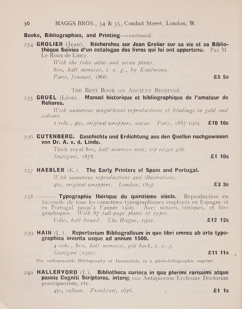 Books, Bibliographies, and Printing—coxdznued. 234 GROLIER (Jean). Récherches sur Jean Grolier sur sa vie et sa Biblio- theque Suivies d’un catalogue des livres qui lui ont appertenu. Par M. We Rouxde Lincy. With the folto atlas and seven plates. 8vo, half morocco, t. e. g., by Kaufmann. Paris, Jouaust, 180606. £5 5s THE BEST BOOK ON ANCIENT BINDINGS. 235 GRUEL (Léon). Manuel historique et bibliographique de l’amateur de Reliures. With numerous magnificent reproductions of bindings in gold and colours. 2 vols., 4to, or2gznal wrappers, uncut. Paris, 1887-1905. £10 10s 2360 GUTENBERG. Geschichte und Erdichtung aus den Quellen nachgewiesen von Dr. A. v. d. Linde. Thick royal 8vo, half morocco neat, top edges gilt.  me SCULDO AT LOT 7. £1 10s 237 HAEBLER (k.). The Early Printers of Spain and Portugal. Weth numerous reproductions and illustrations. Ato, orzginal wrappers. London, 1897. _ £3 3s 238 — Typographie Ibérique du quinzieme siecle. Reproduction en facsimile de tous les caractéres typographiques employés en Espagne et en Portugal jusqu’a lannée 1500. Avec notices, critiques, et bio- graphiques. Weth 87 full-page plates of types. Foho, half bound. The Hague, 1902. £12 12s 239 HAIN (L.). Repertorium Bibliograficum in quo libri omnes ab arte typo- graphica inventa usque ad annum 1500. 4 vols., 8vo, half morocco, gilt back, t. é. g. Stuttgart (1920). £11 11s The indispensable Bibliography of Incunabula in a photo-lithographic reprint. © 240 HALLERVORD (j.). Bibliotheca curiosa in qua plurimi rarissimi atque paucis Cogniti Scriptores. interq; cos Antiquorum Ecclesiae Doctorum praecipuorum, etc. Ato, vellum. Frankfort, 1676. , £1 1s