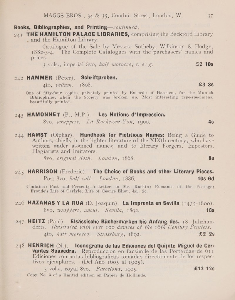 Books, Bibliographies, and Printing—coxdcnued. 241 THE HAMILTON PALACE LIBRARIES, comprising the Beckford Library . and the Hamilton Library. Catalogue of the Sale by Messrs. Sotheby, Wilkinson &amp; Hodge, 1882-3-4. The Complete Catalogues with the purchasers’ names and prices. 3 vols., imperial 8vo, Zalf morocco, t¢. e. g. £2 10s 242 HAMMER (Peter). Schriftproben. Ato, vellum. 1808. £3 3s One of fifty-four copies, privately printed by Enshede of Haarlem, for the Munich Bibliophiles, when the Society was broken up. Most interesting type-specimens, beautifully printed. 243 HAMONNET (P., M.P.). Les Notions d’impression. 8vo, wrappers. La Roche-sur-Yon, 1900. 4s 244 HAMST (Olphar). Handbook for Fictitious Names: Being a Guide to Authors, chiefly, in the lighter hterature of the XIXth century, who have written under assumed names; and to literary Forgers, Impostors, Plagiarists and Imitators. 8vo, orzg¢nal cloth. London, 1868. 8s 245 HARRISON (Frederic). The Choice of Books and other Literary Pieces. Post 8vo, half calf. London, 1886. | 10s 6d Contains: Past and Present; A Letter to Mr. Ruskin; Romance of the Peerage; Froude’s Life of Carlyle; Life of George Eliot; &amp;c., &amp;c. 240 HAZANAS Y LA RUA (D. Joaquin). La Imprenta en Sevilla (1475-1800). 8vo, wrappers, uncut. Sevilla, 1892. 16s 247 HEITZ (Paul). Elsassische Biichermarken bis Anfang des, 18. | ahrhun- derts. Jllustrated with over 100 devices of the 16th Century Printers. Ato, half morocco. Strassburg, 1892. £2 2s 248 HENRICH (N.). Itconografia de las Ediciones del Quijote Miguel de Cer- vantes Saavedra. Reproduccion en facsimile de las Portardas de 611 Ediciones con notas bibliograficas tomadas directamente de los respec- tivos ejemplares. (Del Ano 1605 al 1905). 3 vols., royal 8vo. Barcelona, 1905. £12 12s Copy No. 3 of a limited edition on Papier de Hollande.