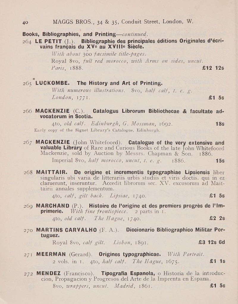 Books, Bibliographies, and Printing—coxd:nued. 204 LE PETIT (J.). Bibliographie des principales éditions Originales d’écri- vains frangais du XVe au XVIile Siécle. With about 300 facsimile title-pages. Royal 8vo, full red morocco, with Arms on sides, uncut. Paris, 1888. £12 12s 205 LUCKOMBE. The History and Art of Printing. With numerous illustrations. 8vo, half calf, t. e. g. LONGO a7 7i- £1 5s 2060 MACKENZIE (C.). Catalogus Librorum Bibliothecae &amp; facultate ad- vocatorum in Scotia. Ato, old calf. Edinburgh, G. Mossman, 1602. 18s Early copy of the Signet Library’s Catalogue, Edinburgh. 267 MACKENZIE (John Whitefoord). Catalogue of the very extensive and valuable Library of Rare and Curious Books of the late John Whitefoord Mackenzie, sold by Auction by Messrs. Chapman &amp; Son. 1886. Imperial 8vo, half morocco, uncut, t. e. g. 1880. 15s 208 MAITTAIR. De origine et incrementis typographiae Lipsiensis liber singularis ubi varia de litterariis urbis studiis et viris doctis. qui in ez claruerunt, inseruntur. Accedit lbrorum sec. XV. excusorum ad Mait- tairli annales supplementum. Ato, .caly, -gilt back. ‘lipsiag, A720; £1 5s 2090 MARCHAND (P.). Histoire de Porigine et des premiers progres de I’Im- primerie. W2¢h fine frontispiece. 2 parts in I. Ato, old calf. The Hague, 1740. £2 2s 270 MARTINS CARVALHO (fF. A.). Diccionario Bibliographico Militar Por- tuguez. Royal 8vo, calf gilt. Lisbon, 1801. £3 12s 6d 271 MEERMAN (Gerard). Origines typographicae. W2¢/ Portrait. Ba wols: 1n 1... Ato, shalfrcalfe Ve arcuey O07 se S1is1S 272 MENDEZ (Francisco). Tipografia Espanola, o Historia de la introduc- cion, Propagacion y Progresos del Arte de la Imprenta en Espana. vo, wrappers, uncut. Madrid, 1801. | £1 5s