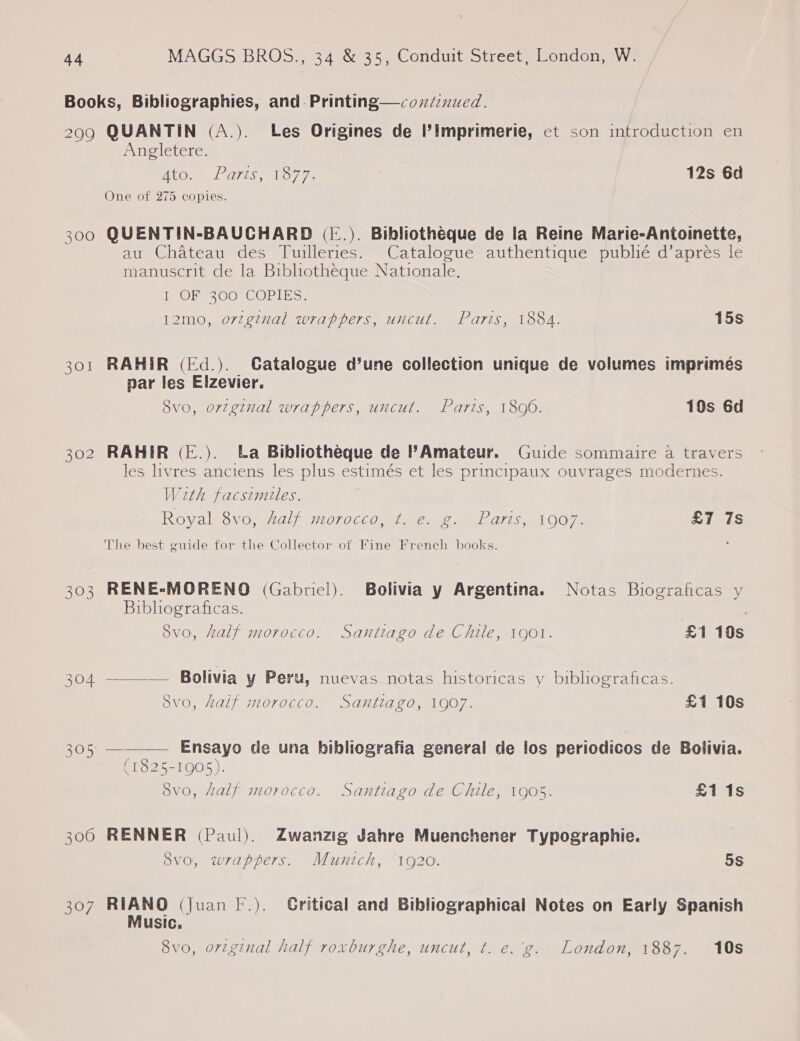 Books, Bibliographies, and. Printing—coxdinued. 2909 QUANTIN (A.). Les Origines de l’imprimerie, ct son introduction en Angletere. ATO. ares, 1877. | 12s 6d One of 275 copies. 300 QUENTIN-BAUCHARD ([.). Bibliotheque de la Reine Marie-Antoinette, au Chateau des Tuileries. Catalogue authentique publié d’aprés le manuscrit de la Bibliotheque Nationale. I OF 300 COPIES. 12mo, original wrappers, uncut. Paris, 1884. 15s 301 RAHIR (Ed.). Gatalogue d’une collection unique de volumes imprimés par les Elzevier. Svo, orzginal wrappers, uncut. Paris, 1806. 10s 6d 302 RAHIR (E.). La Bibliotheque de Amateur. Guide sommaire a travers les livres anciens les plus estimés et les principaux ouvrages modernes. With facsimules. Royal SV0, 2a) 01066 Orel ee ee 7S a OOe £7 7s The best guide for the Collector of Fine French books. 303 RENE-MORENO (Gabriel). Bolivia y Argentina. Notas Biograficas y Bibliograficas. | , 8vo, half morocco. Santiago de Chile, 1901. £1 10s 304 ————— Bolivia y Peru, nuevas notas historicas y bibliograficas. S8vo, half morocco. Santiago, 1907. £1 10s 305, — Ensayo de una bibliografia general de los periodicos de Bolivia. (1825-1905). 8vo, half morocco. Santiago de Chile, 1905. £1 1s  300 RENNER (Paul). Zwanzig Jahre Muenchener Typographie. 8vo, wrappers. Munich, ‘1920. 5S 307 Bano (Juan F.). Gritical and Bibliographical Notes on Early Spanish usic. 8vo, orzginal half roxburghe, uncut, ¢t. e.'g. London, 1887. 10s