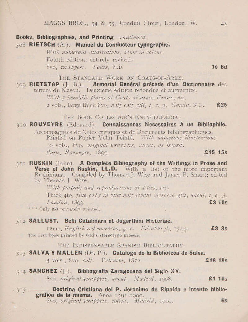 308 309 310 eat as EN, 314 Boe RIETSGH (A.). Manuel du Conducteur typographe. With numerous illustrations, some in colour. Fourth edition, entirely revised. 8vo, wrappers. fours, N.D. 7s 6d THE STANDARD WORK ON COATS-OF-ARMS. RIETSTAP (|. B.). Armorial Général précede d’un Dictionnaire des termes du blason. Deuxieme édition refondue et augmenteée. With 7 heraldic plates of Coats-of-arms, Crests, etc. 2 Vols, large thick $vo, Aalf calf git, 7..é. 2. Gouda ND. £25 THE BOOK COLLECTOR’S ENCYCLOPADIA. ROUVEYRE (Edouard). CGonnaissances Nécessaires a un Bibliophile. Accompagnées de Notes critiques et de Documents bibliographiques. Printed on Papier Velin Teinté. W2zth numerous illustrations. 10 vols., 8vo, ovzgznal wrappers, uncut, as issued. Paris, Rouveyre, 1890. £15 15s RUSKIN (John). A Complete Bibliography of the Writings in Prose and Verse of John Ruskin, LL.D. With a list of the more important Ruskiniana. Compiled by Thomas J. Wise and James P. Smart; edited by Thomas J. Wise. Weth portrait and reproductions of tttles, etc. Thick 4to, fexe copy in blue half levant morocco gilt, uncut, t. é. g. London, 1893. £3 10s *** Only 250 privately printed. SALLUST. Belli Catalinarii et Jugerthini Hictoriae. 12mo, English red morocco, g.e. Edinburgh, 1744. £3 3s The first book printed by Ged’s stereotype process. THE INDISPENSABLE SPANISH BIBLIOGRAPHY. SALVA Y MALLEN (Dr. P.). Catalogo de la Biblioteca de Salva. ‘4 vols., 8vo, calf. Valencia, 1872. £18 18s SANCHEZ (j.). Bibliografia Zaragozana del Siglo XV. 8vo, original wrappers, uncut. Madrid, 1908. £1 10s - Boctrina Cristiana de! P. Jeronimo de Ripaida e intento biblio- grafico de la misma. Anos 1591-1900. 8vo, original wrappers, uncut. Madrid, 1900. 6s 