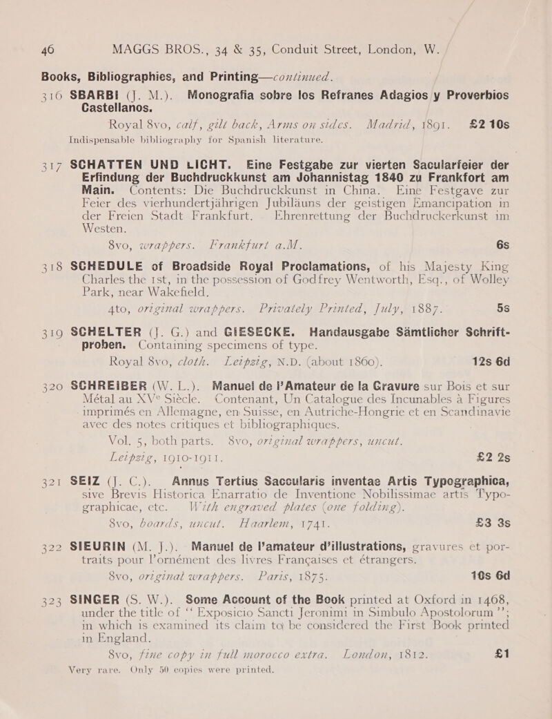 Books, Bibliographies, and Printing—coxdinued. 310 SBARBI (J. M.). Monografia sobre los Refranes Adagios y Proverbios Castellanos. Royal 8vo, calf, gilt back, Arms on sides. Madrid, 1891. £210s Indispensable bibliography for Spanish literature. 317 SCHATTEN UND LICHT. Eine Festgabe zur vierten Sacularfeier der Erfindung der Buchdruckkunst am Johannistag 1840 zu Frankfort am Main. Contents: Die Buchdruckkunst in China. Eine Festgave zur Feier des vierhundertjahrigen Jubilauns der geistigen Emancipation in der Freien Stadt.. Frankfurt. EKhrenrettung der Buchdruckerkunst im Westen. 8vo, wrappers. Frankfurt a.M. 6s 318 SCHEDULE of Broadside Royal Proclamations, of his Maicely King Charles the Ist, in the possession of Godfrey Wentworth, E'sq., of Wolley Park, near Wakefield. Ato, orzginal wrappers. Privately Printed, July, 1887. 5S 319 SCHELTER (}. G.) and GIESECKE. Handausgabe Samtlicher Schrift- proben. Containing specimens of type. Royal 8vo, cloth. Letpztg, N.D. (about 1860). 12s 6d 320 SCHREIBER (W.L.). Manuel de l’Amateur de la Gravure sur Bois et sur Métal au XV° Siécle. Contenant, Un Catalogue des Incunables a Figures -imprimés en Allemagne, em Suisse, en Autriche-Hongrie et en Scandinavie avec des notes critiques et bibhographiques. Vol. 5, both parts. 8vo, ovzgznal wrappers, uncut. Letpztg, IQ1O-191T. £2 2s 321 SEIZ (J. C.). | Annus Tertius Saccularis inventae Artis Typegraphica, sive Brevis Historica Enarratio de Inventione Nobilissimae artis Typo- graphicae, etc. Waeth engraved plates (one folding). 8vo, boards, uncut. Haarlem, 1741. £3 8s 322 SIEURIN (M. }.). Manuel de amateur d’illustrations, gravures et por- traits pour Pornément des livres Frangaises et étrangers. 8vo, original wrappers. Paris, 1875. 10s 6d 323 SINGER (S. W.). Some Account of the Book printed at Oxford in 1408, under the title of ‘‘ Exposicio Sancti Jeronimi in Simbulo Apostolorum in which is examined its claim ta be considered the First Book Sika in England. 8vo, fznme copy in full morocco extra. London, 1812. £1 Very rare. Only 50 copies were printed.