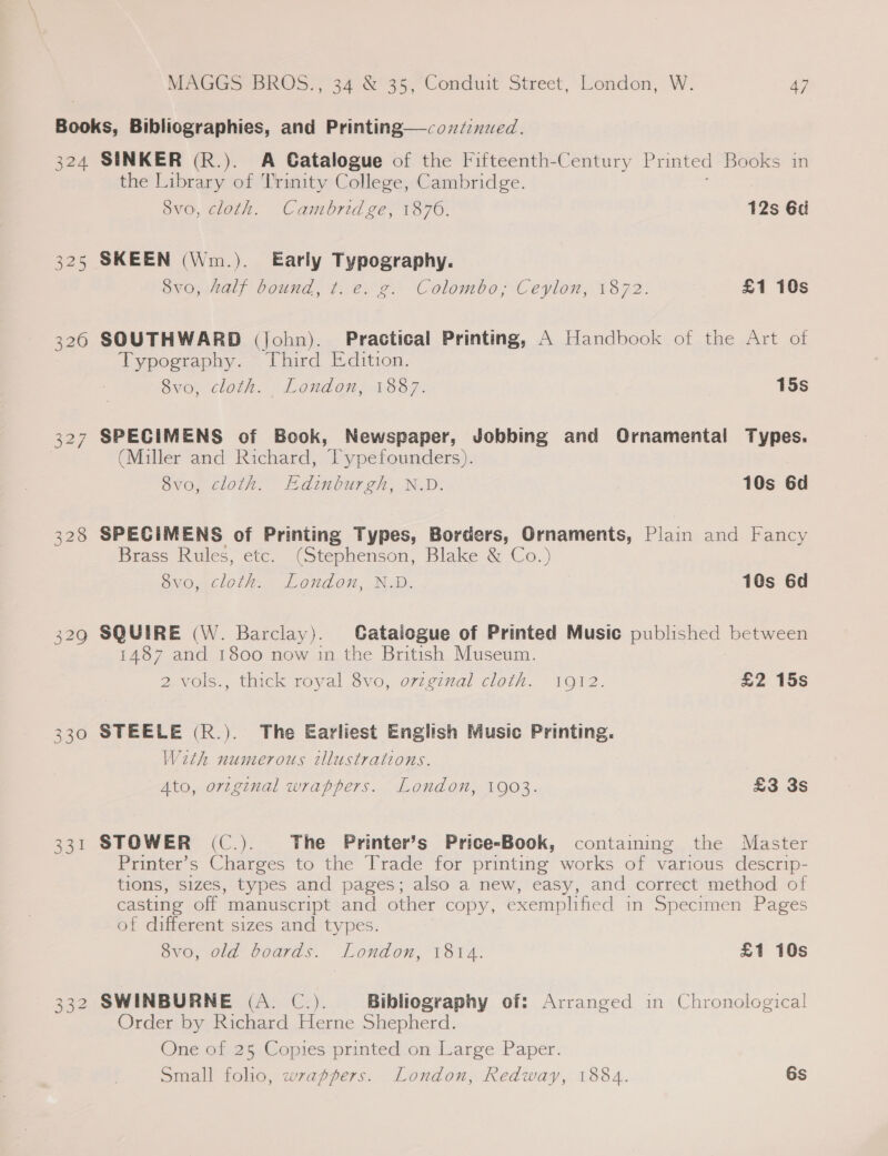 32 be 325 320 327 331 On Ov NO SINKER (R.). A Gatalogue of the Fifteenth-Century Printed Books in the Library of Trimity College, Cambridge. 8vo, cloth. Cambridge, 1876. 12s 6d SKEEN (Wm.). Early Typography. 8vo, half bound, t. e. g. Colombo; Ceylon, 1872. £1 10s fa) SOUTHWARD (john). Practical Printing, A Handbook of the Art of Typography. Third Edition. 8vo, cloth. London, 1887. 15s SPECIMENS of Book, Newspaper, Jobbing and Ornamental Types. (Miller and Richard, Typefounders). 8vo, cloth. Edinburgh, N.D. 10s 6d SPECIMENS of Printing Types, Borders, Ornaments, Plain and Fancy Brass Rules, etc. (Stephenson, Blake &amp; Co.) 8vo, cloth. London, N.D. 10s 6d SQUIRE (W. Barclay). Catalogue of Printed Music published between 1487 and 1800 now in the British Museum. 2 vols., thick royal Svo,, o7v¢g7nal cloth... 1912. £2 15s STEELE (R.). The Earliest English Music Printing. With numerous illustrations. Ato, orzginal wrappers. London, 1903. £3 3s STOWER (C.). The Printer’s Price-Book, containing the Master Printer’s Charges to the Trade for printing works of various descrip- tions, sizes, types and pages; also a new, easy, and correct method of casting off manuscript and other copy, exemplified in Specimen Pages of different sizes and types. 8vo, old boards. London, 1814. £1 10s SWINBURNE (A. C.). Bibliography of: Arranged in Chronological Order by Richard Herne Shepherd. One of 25 Copies printed on Large Paper. Small folio, wrappers. London, Redway, 1884. 6s