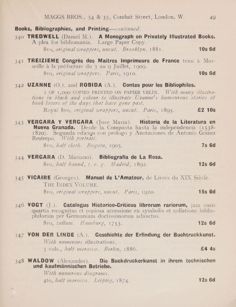 340 341 342 340 348 TREDWELL (Daniel M.). A Monograph on Privately Illustrated Books. A plea for’ bibhomanmia. Large Paper Copy. dvo, original wrappers, uncut. Brooklyn, 1881. 10s 6d TREIZIEME Congres des Maitres imprimeurs de France tenu a Mar- seille a la préfecture du 3 au 9 Juillet, 1900. 8vo, original wrappers. Paris, 1910. 10s 6d UZANNE (O.). and ROBIDA (A.). Contes pour les Bibliophiles. I OF 1,000 COPIES PRINTED ON PAPIER VELIN. Wath many illustra- tzons in black and colour to illustrate Uzanne’s humourous stories of book lovers of the days that have gone past. Royal 8vo, ovzgznal wrappers, uncut. Paris, 1895. £2 10s VERGARA Y VERGARA (Jose Maria). Historia de la Literatura en Nueva Granada. Desde la. Conquista hasta la independencia (1538- 1820). Segunda edicign con prologo y Anotaciones de Antonio Gomez Restrepo. Wa2th portrazt. | 8vo, half cloth. Bogota, 1905. 7s 6d VERGARA (D. Mariano). Bibliografia de La Rosa. 8vo, half bound, t. e. g. Madrid, 1802. 12s 6d VICAIRE (Georges). Manuel de L’Amateur, de Livres du XIX Siecle. THE INDEX VOLUME. 8v0, or7ginal wrappers, uncut. Paris, 1920. 15s 6d VOGT (J.). Catalogus Historico-Criticus librorum rariorum, jam curis quartis recognitus et copiosa accessione ex symbolis et collatione biblio- philorum per Germaniam doctissimorum adauctus. 8vo, vellum. Hamburg, 1753. 12s 6d VON DER LINDE (A.). Geschichte der Erfindung der Buchtruckkunst. Wath numerous illustrations. 3 vols., Aalf morocco. Berlin, 1880. £4 4s WALDOW (Alexander). Die Buckdruckerkunst in ihrem technischen und kaufmannischen Betriebe. Weth numerous diagrams.