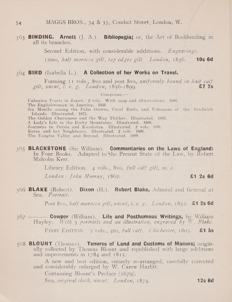 363 BINDING. Arnett (J. A.). Bibliopegia; or, the Art of Bookbinding in all its branches. Second Edition, with considerable additions. Exgravings. 12mo, half morocco gilt, top edges gilt. London, 1836. 10s 6d 304 BIRD (Isabella L.). A Gollection of her Works on Travel. Forming 11 vols., 8vo and post 8vo, uazformly bound in half calf gilt, uncut, t. @. g.” London, 1856-1800. “S115 Comprises :— Unbeaten Tracts in Japan. 2 vols. With map and illustrations. 1880. The Englishwoman in America. 1856. Six Months among the Palm Groves, Coral Reefs, and Volcanoes of the Sandwich Islands. Illustrated. 1875. The Golden Chersonese and the Way Thither. Jllustrated. 1883. A lLady’s Life in the Rocky Mountains. Illustrated. 1880. Journeys in Persia and Kurdistan. Illustrated. 2 vols. 1891. Korea and her Neighbours. Illustrated. 2 vols. 1898. The Yangtze Valley and Beyond. Illustrated. 1899. 305 BLACKSTONE (Sir Wiliam). Gommentaries on the Laws of England: In Four Books. Adapted to“the Present State of the Law, by -Robert Malcolm Kerr. . Pabraryeeloition. AavOlS., OvVG. a) Wiecal, tll, wiz, London: John Murray, 1862. £1 2s 6d 306 BLAKE (Robert). Dixon (H.). Robert Blake, Admiral and General at Sea. Portrazt. Post 8vo, half morocco gilt, uncut, t.e. g. London, 1852. £1 2s 6d 367 ————— Gowper (William). Life and Posthumous Writings, by William Hayley. W2zth 3 portraits and an illustration, engraved by W. Blake. FIRST EDITION. 3 vols., 4to, full calf. Chichester, 1803. ~£1 5s 308 BLQUNT (Thomas). Tenures of Land and Customs of Manors; origin- ally collected by Thomas Blount and republished with large additions and improvements in 1784 and 1815. A new and best edition, entirely re-arranged, carefully corrected and considerably enlarged by W. Carew Hazlitt. Containing Blount’s Preface (1679). 8vo, orzginal cloth, uncut. London, 1874. 12s 6d