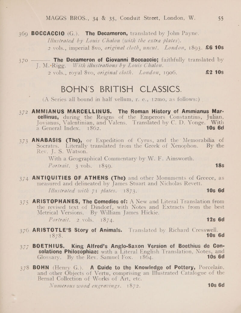 369 On Sy Oo MAGGS BROS., 34 &amp; 35, Conduit Street, London, W. 55 BOCCACGCIO (G.). The Decameron, translated by John Payne. [llustrated by Louis Chalon (with the extra plates). 2 vols., imperial 8vo, ovzginal cloth, uncut. London, 1803. £6 10s —___.— The Decameron of Giovanni Boccaccio; faithfully translated by J]. M.-Rigg. Waeth cllustrations by Louis Chalon. 2 vols., royal 8vo, orzginal cloth. London, 1900. £2 10s BOHN’'S BRITISH CLASSICS. (A Series all bound in halt vellum, 1: e., &lt;%2mo; as follows) AMMIANUS MARCELLINUS. The Roman History of Ammianus Mar: cellinus, during the Reigns of the Emperors Constantius, Julian, Jovianus, Valentinian, and Valens. Translated by C. D. Yonge. With atzeneral Index: 1.862. 10s 6d ANABASIS (The), or Expedition of Cyrus, and the Memorabilia of Socrates. Literally translated from the Greek of Xenophon. By the Rev. |... Watson. With a Geographical Commentary by W. F. Ainsworth. Portrait: “37vols.) /18 50. 18s ANTIQUITIES OF ATHENS (The) and other Monuments of Greece, as measured and delineated by James Stuart and Nicholas Revett. Illustrated with 71 plates: 1873. 10s 6d ARISTOPHANES, The Comedies of: A New and Literal Translation from the revised text of Dindorf, with Notes and Extracts from the best Metrical Versions. By William James Hickie. EOrligiE. £2 NOS. mops. 12s 6d ARISTOTLE’S Story of Animals. Translated by Richard Cresswell. 1878. 10s 6d solatione Philosophiae: with a Literal English Translation, Notes, and (Glossary, -By the, Rev. Samuel Fox.- 1364. 10s 6d BOHN (Henry G.). A Guide to the Knowledge of Pottery, Porcelain, and other Objects of Vertu, comprising an Illustrated Catalogue of the Bernal Collection of Works of Art, etc. Numerous wood engravings. 1872. 10s 6d