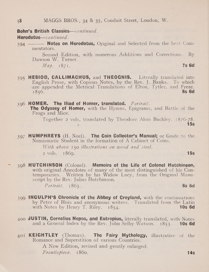 Bohn’s British Classics—coxdinucd. Herodotus—coxtinued.  304 Notes on Herodotus, Original and Selected from the best Com- mentators. Second Edition, with numerous Additions and Corrections. By Dawson W. Turner. Map. 1871. 7s 6d 395 HESIOD, CALLIMACHUS, and THEOGNIS. Literally transiated into English Prose, with Copious Notes, by the Rev. J. Banks. To which -are appended the Metrical Translations of Elton, Tytler, and Frere. 1850. 8s 6d 396 HOMER. The Iliad of Homer, translated. Por/vait. The Odyssey of Homer, with the Hymns, Epigrams, and Battle of the Frogs and Mice. Together 2 vols, translated by Theodore Alois Buckley. 1876-78. 15s 397 HUMPHREYS (H. Noel). The Coin Gollector’s Manual; or Guide to the Numismatic Student in the formation of A Cabinet of Coins. With above 150 tllustrations on wood and steel. 2 vols. 1860. 15s 398 HUTCHINSON (Colonel). Memoirs of the Life of Colonel Hutchinson, with original Anecdotes of many of the most distinguished of his Con- temporaries. Written by his Widow Lucy, from the Original Manu- script by the Rev. Julius Hutchinson. Portrait. 1803. 8s 6d 399 INGULPH’S Chronicle of the Abbey of Croyland, with the continuations by Peter of Blois and anonymous writers. Translated from the Latin with Notes by Henry T. Riley. 1854. 10s 6d Aoo JUSTIN, Cornelius Nepos, and Eutropius, literally translated, with Notes and a General Index by the Rev. John Selby Watson. 1853. 10s 6d 4or KEIGHTLEY (Thomas). The Fairy Mythology, illustrative of the Romance and Superstition of various Countries. A New Edition, revised and greatly enlarged. Frontispiece. 1860. 14s