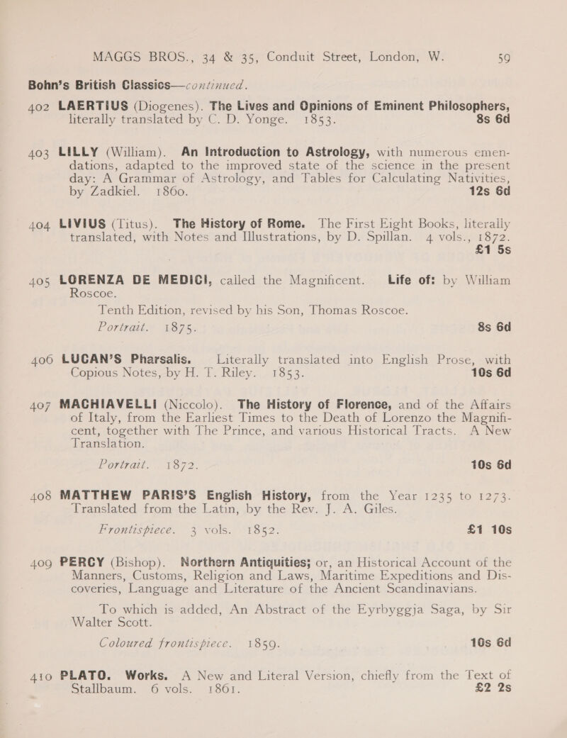 Bohn’s British Classics—condinucd. 402 LAERTIUS (Diogenes). The Lives and Opinions of Eminent Philosophers, literalty translated by C.D. Yonge. 13853. 8s 6d 403 LILLY (Wiliam). An Introduction to Astrology, with numerous emen- dations, adapted to the improved state of the science in the present day: A Grammar of Astrology, and Tables for Calculating Nativities, by Zadkiel. 1860. 12s &amp;d 404 LIVIUS (Titus). The History of Rome. The First Eight Books, literally translated, with Notes and Illustrations, by D. Spillan. 4 vols., 1872. £1 5s 405 LORENZA DE MEDICI, called the Magnificent. Life of! by Wilham Roscoe. Tenth Edition, revised by his Son, Thomas Roscoe. Portvai.~ 1875. 8s 6d 406 LUCAN’S Pharsalis. Literally translated into English Prose, with Copious Notes by H. 1. Riley; . 7353. 10s 6d 407 MACHIAVELLI (Niccolo). The History of Florence, and of the Affairs of Italy, from the Earliest Times to the Death of Lorenzo the Magnif- cent, together with The Prince, and various Historical Tracts. A New Translation. Poringi Lar. 10s 6d 408 MATTHEW PARIS’S English History, from the Year 1235 to 1273. Translated from the Latin; by the. Rev..]. A.-Giles. Fromtuspiece. 3 vols. -18%2. £1 10s 40g PERCY (Bishop). Northern Antiquities; or, an Historical Account of the Manners, Customs, Religion and Laws, Maritime Expeditions and Dis- coveries, Language and Literature of the Ancient Scandinavians. To which is added, An Abstract of the Eyrbyggja Saga, by Sir Walter Scott. Coloured frontispiece. 1850. 16s 6d 4io PLATO. Works. A New and Literal Version, chiefly from the Text of Dtalibaum, “O-Vvols. 1861. | £2 2s