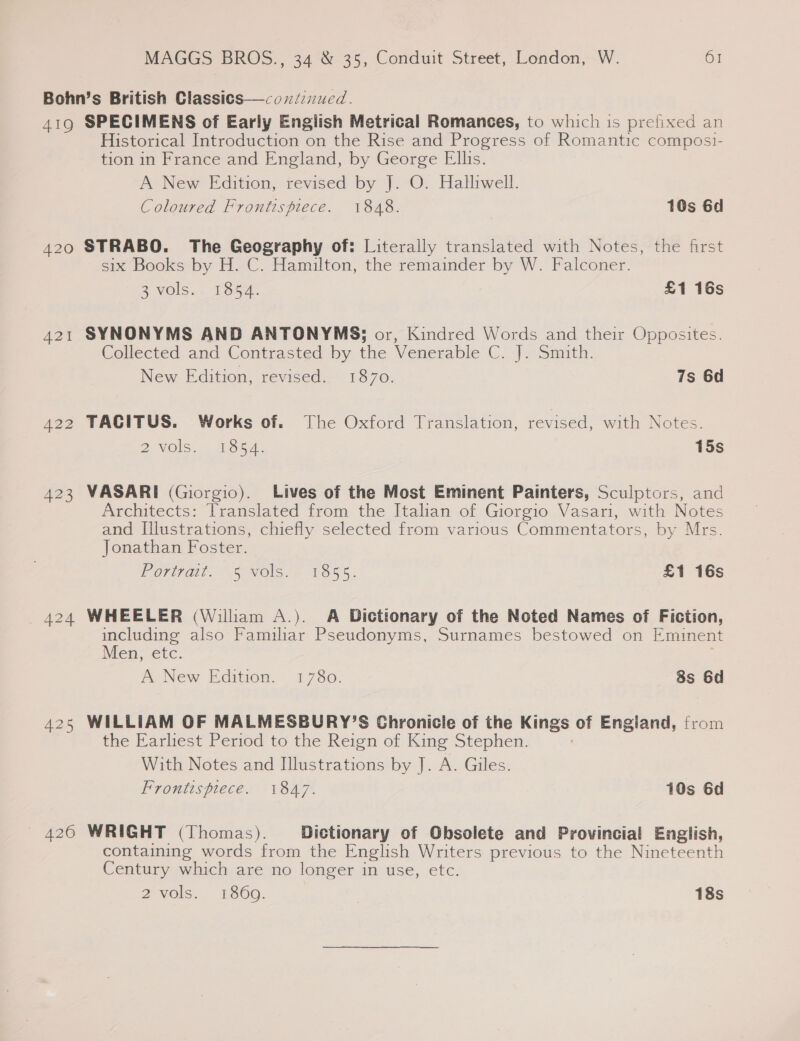 Bohn’s British Classics—&lt;oxn/inucd. 419 SPECIMENS of Early English Metrical Romances, to which is prefixed an Historical Introduction on the Rise and Progress of Romantic composi- tion in France and England, by George Ellis. A New Edition, revised by J. O. Halliwell. Coloured Frontispiece. 1848. 10s 6d  420 STRABO. The Geography of: Literally translated with Notes, the first six Books by H. C. Hamilton, the remainder by W. Falconer. 3 vols. . 1854. £1 16s 421 SYNONYMS AND ANTONYMS; or, Kindred Words and their Opposites. Collected and Contrasted by the Venerable C. J. Smith. New Edition, revised. 1870. 7s 6d 422 TACITUS. Works of. The Oxford Translation, revised, with Notes. 2 vols. 1954. 15s 423 VASARI (Giorgio). Lives of the Most Eminent Painters, Sculptors, and Architects: Translated from the Italian of Giorgio Vasari, with Notes and [llustrations, chiefly selected from various Commentators, by Mrs. Jonathan Foster. Porat, “5 Vols. 1855. £1 16s 424 WHEELER (William A.). A Dictionary of the Noted Names of Fiction, including also Familiar Pseudonyms, Surnames bestowed on Eminent Men, etc. A New Edition. 1780. 8s 6d 425 WILLIAM OF MALMESBURY’S Chronicle of the Kings of England, from the Earliest Period to the Reign of King Stephen. With Notes and Illustrations by J. A. Giles. Frontispiece. 1847. 10s 6d — 426 WRIGHT (Thomas). Dictionary of Obsolete and Provincial English, containing words from the English Writers previous to the Nineteenth Century which are no longer in use, etc. 2 VQIS,. -Es0G. 18s