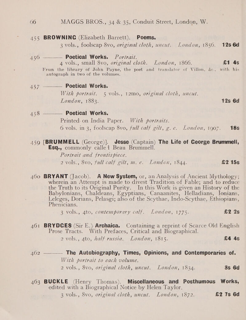457 458 459 A600 AOI 462 403  BROWNING (Elizabeth Barrett). Poems, 3 vols., foolscap 8vo, orginal cloth, uncut. London, 1850. 12s 6d Poetical Works. Porirazt. 4 vols., small 8vo, ovzgenal cloth. London, 1866. £1 4s From the library of John Payne, the poet and translator of Villon, &amp;c., with his autograph in two of the volumes, __— Poetical Works. Weth portrait. 5 vols., 12mo, orzginal cloth, uncut. London, 1883. 12s 6d —__—— Poetical Works. Printed: on India Paper. Weth portraits. 6 vols. in 3, foolscap 8vo, full calf gilt, g.e.. London, 1907. 18s [BRUMMELL (George)]. Jesse (Captain) The Life of George Brummell, Esq., commonly calle1 Beau Brummell. Portrait and frontispiece. 2 vols., 8vo, full calf gilt, m. e. Londen, 1844. £2 15s BRYANT (Jacob). A New System, or, an Analysis of Ancient Mythology; wherein an Attempt is made to divest Tradition of Fable; and to reduce the Truth to its Original Purity. In this Work is given an History of the Babylonians, Chaldeans, Egyptians, Canaanites, Helladians, Ionians, Leleges, Dorians, Pelasgi; also of the Scythae, Indo- Scythae, Ethiopians, Phenicians. 3 vols., 4to, contemporary calf. London, 1775. £2 2s BRYDCES (Sir E.) Archaica. Containing a reprint of Scarce Old English Prose T'racts. With Prefaces, Critical and Biographical. 2 vols., 4to, half russta. London, 1815. £4 4s  The Autobiography, Times, Opinions, and Contemporaries of. With portrait to each volume. 2 vols., 8vo, orvzgtnal cloth, uncut. London, 1834. 8s 6d BUCKLE (Henry Thomas). Miscellaneous and Posthumous Works, edited with a Biographical Notice by Helen Taylor.
