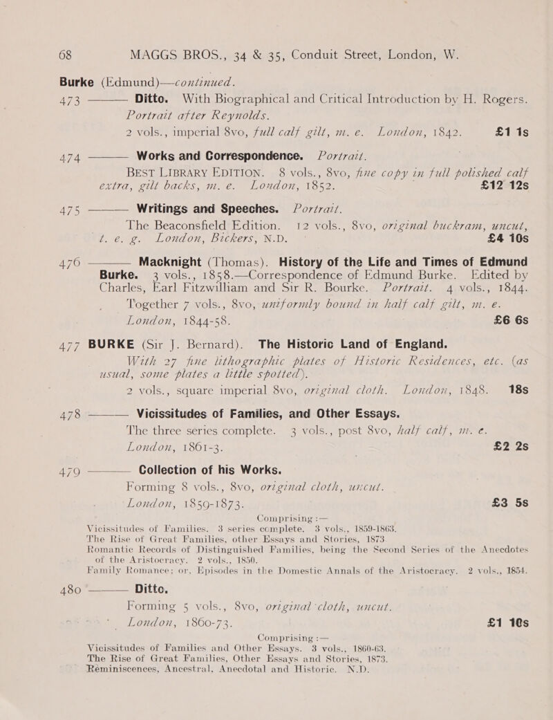 Burke (fdmund)—coxniz nued. 473 ———— Ditto. With Biographical and Critical Introduction by H. Rogers. Portrait after Reynolds. 2 vols., imperial 8vo, full calf gilt, m. e. London, 1842. £1 1s 474 ———— Works and Correspondence. § Po7/ra7/. BEST LIBRARY EDITION. 8 vols., 8vo, fue copy in full polished calf extra, gilt backs, m. é€. Loudon, 1852. ; £12 12s 475 ——— Writings and Speeches. Por/rai. | The Beaconsfield Edition. 12 vols., 8vo, ovzginal buckram, uncut, Zt. €. g. London, Bickers, N.D. £4 10s 476 ————— Macknight (Thomas). History of the Life and Times of Edmund Burke. 3 vols., 1858.—Correspondence of Edmund Burke. Edited by Charles, Earl Fitzwiliam and Sir R. Bourke. Portrazt. 4 vols., 1844. Together 7 vols., 8vo, uxzformly bound in half calf gilt, m. e. London, 1844-58. £6 6s 477 BURKE (Sir |. Bernard). The Historic Land of England. With 27 fine lithographic plates of Historic Restdences, etc. (as usual, some plates a little spotted). 2 vols., square imperial 8vo, ovigznal cloth. London, 1848. 18s 478 ———— Vicissitudes of Families, and Other Essays. The three series complete. 3 vols., post 8vo, half calf, m-. e. London, 1861-3. | £2 2s 479 ———— Collection of his Works. Forming 8 vols., 8vo, o7zgzval cloth, uncut. London, 1859-1873. | £3 5s Comprising :— Vicissitudes of Families. 3 series eomplete. 3 vols., 1859-1863. The Rise of Great Families, other Essays and Stories, 1873 Romantic Records of Distinguished Families, being the Second Series of the Anecdotes of the Aristocracy. 2 vols., 1850. Family Romance; or, Episodes in the Domestic Annals of the Aristocracy. 2 vols., 1854. 480 *--—_ Ditto. Forming 5 vols., 8vo, ovzgznal cloth, uncut. London, 1860-72. £1 1s Comprising :— Vicissitudes of Families and Other Hssays. 3 vols., 1860-63. The Rise of Great Families, Other Essays and Stories, 1873. Reminiscences, Ancestral, Anecdotal and Historic. N.D.