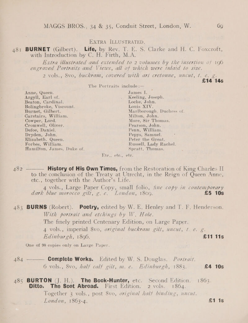 BXTRA ILLUSTRATED. 481 BURNET (Gilbert). Life, by. Rev. T. E. S. Clarke and H. C. Foxcroft, with Introduction by C. H. Firth, M.A. Extra illustrated and extended to 2 volumes by the tnsertion of 190 engraved Portraits and Views, all of which were inlaid to size. 2 vols., 8vo, buckram, covered with art cretonne, uncut, t. e. g. £14 14s The Portraits include :— Anne, Queen. James I. Argyll, Earl of. . Keeling, Joseph. Beaton, Cardinal. Locke, John. Bolingbroke, Viscount. Louis XIV. Burnet, Gilbert. Marlborough, Duchess of. Carstairs, William. Milton, John. Cowper, Lord. More, Sir Thomas. Cromwell, Oliver. Pearson, John. Defoe, Daniel. Penn, William. Dryden, John. Pepys, Samuel. Elizabeth. Queen. Peter the Great. Forbes, William. Russell, Lady Rachel. Hamilton, James. Duke of. Spratt, Thomas. Ete., ete., ete. 482 ———— History of His Own Times, from the Restoration of King Charles II to the conclusion of the Treaty at Utrecht, in the Reign of Queen Anne, etc., together with the Author’s Life. 4 vols., Large Paper Copy, small folio, fe copy in contemporary dark blue morocco gilt, g. e. London, 1809. £5 10s 483 BURNS (Robert). Poetry, edited by W. E. Henley and T. F. Henderson. With portrait and etchings by W. Hole. The finely printed Centenary Edition, on Large Paper. 4 vols., imperial 8vo, ovzginal buckram gilt, uncut, ¢t. e. g. Edinburgh, 1806. £11 11s One of 90 copies only on Large Paper. 484 ——— Complete Works. Edited by W. S. Douglas. Portrait. 6 vols., 8vo, half calf gilt, m. e. Edinburgh, 1883. £4 10s 485 BURTON (J. H.). The Book-Hunter, etc. Second Edition. 1863. Ditto. The Scot Abroad. First Edition. 2 vols. 1864. Together 3 vols., post 8vo, orzgznal half binding, uncut.