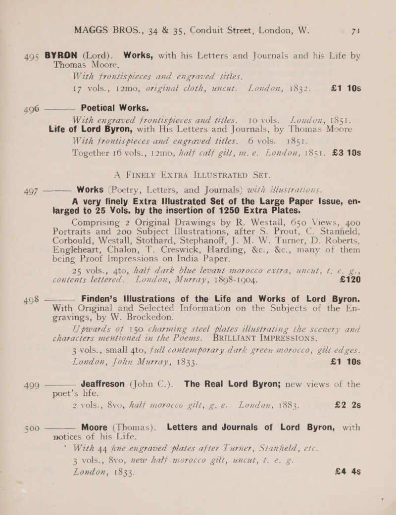 495 BYRON (Lord). Works, with his Letters and Journals and his Life by Thomas Moore. With frontispieces and engraved titles. i7 vols., 12mo,’orzemal cloth, uncut. London, .¥b32. £1 10s Poetical Works. With engraved frontispieces and titles. tovols. London, 1851. Life of Lord Byron, with His Letters and Journals, by Thomas Moore. With frontispieces and engraved titles. © vols. 1851. Together 16 vols., 12mo, alf calf gilt, m.e. London, 1851. £3 10s 496  A FINELY EXTRA ILLUSTRATED SET. 497 ——— Works (Poetry, Letters, and Journals) wth cllustrations. A very finely Extra Illustrated Set of the Large Paper Issue, en- larged to 25 Vols. by the insertion of 1250 Extra Plates. : Comprising 2 Original Drawings by R. Westall, 650 Views, 400 Portraits and 200.Subject Illustrations, atter 5. Prout, C. Stanheld: Corbould, Westall, Stothard, Stephanoff, J. M. W. Turner, D. Roberts, Engleheart, Chalon, T. Creswick, Harding, &amp;c., &amp;c., many of them being Proof Impressions on India Paper. 25 vols., 4to, half dark blue levant morocco extra, uncut, t. e. g., contents lettered. London, Murray, 18098-1904. £120 Finden’s Illustrations of the Life and Works of Lord Byron. With Original and Selected Information on the Subjects of the En- gravings, by W. Brockedon. Upwards of 150 charming steel plates illustrating the scenery and characters mentioned in the Poems. BRILLIANT IMPRESSIONS. 3 vols., small 4to, full contemporary dark green morocco, gilt edges. London, John Murray, 1833. £1 10s  498  Jeaffreson (John C.). The Real Lord Byron; new views of the poets hife. 2 vols., 8vo, half morocce gilt, g.e. London, 1883. 225 fa) 499 Moore (Thomas). Letters and Journals of Lord Byron, with notices of his Life. ' With 44 fine engraved plates after Turner, Stanfield, etc. 3 vols., 8vo, xew half morocco gilt, uncut, t. e. g. 500 