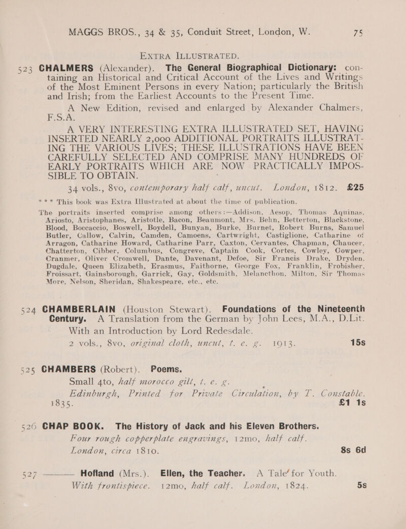 BPxtRraA lWUUSTRATED. 523 GHALMERS (Alexander). The General Biographical Dictionary: con- taining an Historical and Critical Account of the Lives and Writings of the Most Eminent Persons in every Nation; particularly the British and Irish; from the Earliest Accounts to the Present Time. A New Edition, revised and enlarged by Alexander Chalmers, F.S.A., A VERY INTERESTING EXTRA ILLUSTRATED®SET, HAVING INSERTED NEARLY 2,000 ADDITIONAL PORTRAITS ILLUSTRAT- ING THE VARIOUS LIVES; THESE ILLUSTRATIONS HAVE BEEN CAREFULLY SELECTED AND COMPRISE MANY HUNDREDS OF EARLY PORTRAITS WHICH ARE NOW PRACTICALLY IMPOS- pi BLE £0 OBTAIN: | 34 vols., 8vo, contemporary half calf, uncut. London, 1812. £25 *** This book was Extra Illustrated at about the time of publication. The portraits inserted comprise among others:—Addison, Aesop, Thomas Aquinas, Ariosto, Aristophanes, Aristotle, Bacon, Beaumont, Mrs. Behn, Betterton, Blackstone, Blood, Boccaccio, Boswell, Boydell, Bunyan, Burke, Burnet, Robert Burns, Samuel Butler, Callow, Calvin, Camden, Camoens, Cartwright, Castiglione, Catharine of Arragon, Catharine Howard, Catharine Parr, Caxton, Cervantes, Chapman, Chaucer, Chatterton, Cibber, Columbus, Congreve, Captain Cook, Cortes, Cowley, Cowper, Cranmer, Oliver Cromwell, Dante, Davenant, Defoe, Sir Francis Drake, Dryden. Dugdale, Queen Elizabeth, Erasmus, Faithorne, George Fox, Franklin, Frobisher, Froissart, Gainsborough, Garrick, Gay, Goldsmith, Melancthon, Milton, Sir Thomas More, Nelson, Sheridan, Shakespeare, etc., etc. 524 CHAMBERLAIN (Houston Stewart). Foundations of the Nineteenth Gentury. A Translation from the German by John Lees, M.A., D.Lit. With an Introduction by Lord Redesdale. 2.NOIS., OVO, O7lvinal cloth. uncut, 1° e..2, TOV, 15s 525 CHAMBERS (Robert). Poems. Small ato, Aalf morocco gilt, t. e. g. Edinbureh,. Pruted~ jor Prvate Circulation,.by 1 ..Coustable. 1835. £1 1s 526 CHAP BOOK. The History of Jack and his Eleven Brothers. Four rough copperplate engravings, 12mo, half calf. London, circa 1810. , 8s 6d 527 ——_— Hofland (Mrs.). Ellen, the Teacher. A Tale’ for Youth. With frontispiece. 12mo, half calf. London, 1824. 5s