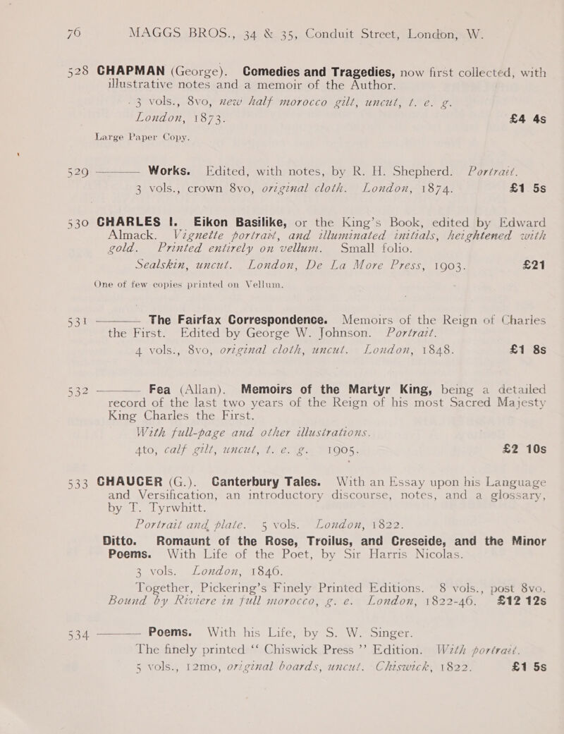 528 CHAPMAN (George). Comedies and Tragedies, now first collected, with ulustrative notes and a memoir of the Author. .3 vols., 8vo, new half morocco gilt, uncut, t. e. g. London, 1873. £4 As Large Paper Copy. 529 ———— Works. Edited, with notes, by R. H. Shepherd. Pordraiz. 3 vols., crown 8vo, original cloth. London, 1874. £1 5s 530 GHARLES I. Ejikon Basilike, or the King’s Book, edited by Edward Almack. Vignette portrart, and tlluminated initials, heightened woth gold. Printed entirely on vellum. Small folio. Sealskin, uncut. London, De La More Press, 1903. £21 One of few copies printed on Vellum. 531 ————— The Fairfax Correspondence. Memoirs of the Reign of Charles the First. Edited by George W. Johnson. Portrazt. 4 vols., 8vo, o7vzgenal cloth, uncut. London, 1848. £1 8s 532 ——_—— Fea (Allan). Memoirs of the Martyr King, being a detailed record of the last two years of the Reign of his most Sacred Majesty King Charles the First. Weth full-page and other illustrations. ALOy Caly g11l,-1ncu Lae Wn PIOOS. £2 10s 533 CHAUCER (G.). Canterbury Tales. With an Essay upon his Language and Versification, an introductory discourse, notes, and a glossary, by IT. Tyrwhitt. Portrait and plate. 5 vols. London, 1822. Ditto. Romaunt of the Rose, Troilus, and Creseide, and the Minor Poems. With Life of the Poet, by Sir Harris Nicolas. 3 vols. London, 1840. Together, Pickering’s Finely Printed Editions. 8 vols., post 8vo. Bound by Riviere in full morocco, g. e. London, 1822-46. £12 12s 534 ———— Poems. With his Life, by S. W. Singer. The finely printed ‘‘ Chiswick Press ’’ Edition. W2th portraét. 5 vols., 12mo, o7zgznal boards, uncut. Chiswick, 1822. £1 5s b]