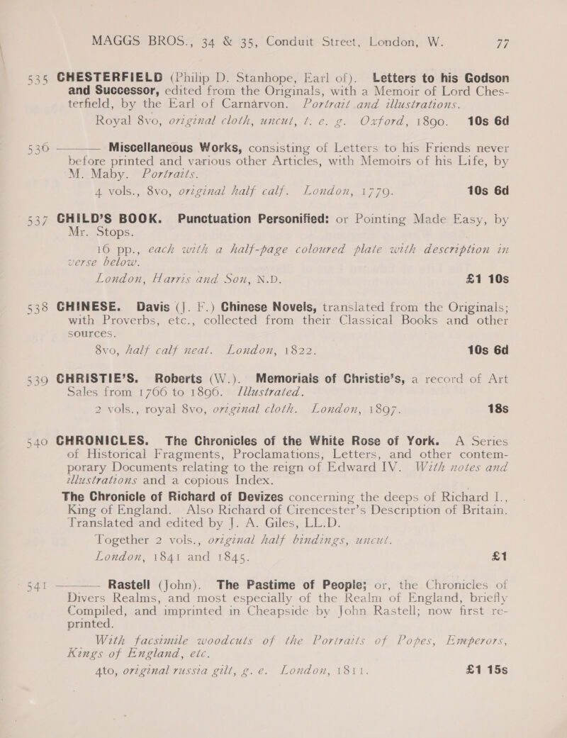 535 CHESTERFIELD (Philip D. Stanhope, Earl of). Letters to his Godson and Successor, edited from the Originals, with a Memoir of Lord Ches- terfield, by the Earl of Carnarvon. Portrazt .and illustrations. Royal 8vo, original cloth, uncut, ¢. e. g. Oxford, 1890. 10s 6d Miscellaneous Works, consisting of Letters to his Friends never before printed and various other Articles, with Memoirs of his Life, by M. Maby. Portraits. a Vols., ovo, o7tcinal nals calf. London, 1770. 10s 6d  530 537 CHILD’S BOOK. Punctuation Personified: or Pointing Made Easy, by Mr. Stops. 10 pp., each with a half-page coloured plate with description in verse below. London, Harris and Son, N.D. £1 10s 538 GHINESE. Davis (|. |.) Chinese Novels, translated from the Originals; with Proverbs, etc., collected from their Classical Books and other SOUICES. : 8vo, half calf neat. London, 1822. 10s 6d 5390 GHRISTIE’S. Roberts (\V.). Memoriais of Christie’s, a record of Art Sales from 1766 to 1896. J/llustrated. 2 vols., royal 8vo, orzginal cloth. London, 1807. 18s V ) 5 ’ Q7 540 GHRONICLES. The Chronicles of the White Rose of York. A Series of Historical Fragments, Proclamations, Letters, and other contem- porary Documents relating to the reign of Edward IV. W2th notes and tllustratzons and a copious Index. The Chronicle of Richard of Devizes concerning the deeps of Richard [., King of England. Also Richard of Cirencester’s Description of Britain. Translated and edited by J. A. Giles, LL.D. Together 2 vols., ovzgznal half bindings, uncut. London, 1841 and 1845. £1 Rastell (John). The Pastime of People; or, the Chronicles of Divers Realms, and most especially of the Realm of England, briefly Compiled, and imprinted in Cheapside by John Rastell; now first re- printed. With facsimile woodcuts of the Portraits of Popes, Emperors, Kings of England, etc. Ato, orzginal russia gilt, g.e. London, 1811. £1 15s  541