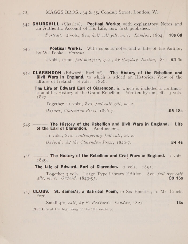 542 CHURCHILL (Charles). Poetical Works: with explanatory Notes and an Authentic Account of His Life; now first published. Portrait. 2 vols., 8vo, half calf gilt, m.e. London, 1804. 19s 6d  543 Poetical Works. With copious notes and a Life of the Author, bya «(lookem = Po777az7. 3 vols., 12mo, full morocco, g.e., by Hayday. Boston, 1841. £11s 544 CLARENDON (Edward, Earl of). The History of the Rebellion and Civil Wars in England, to which is added an Historical View of the affairs of, Ireland: 8.vols.. 1826. The Life of Edward Earl of Ciarendon, in which is included a continua- tion of his History of the Grand Rebellion. Written by himself. 3 vols.   Weyeay. Together 11 vols.;.$vo, jull. calf gili, m.-e. Oxford, Clarendon Press, 1820-7. £5 18s 545 The History of the Rebellion and Civil Wars in England. Life of the Earl of Clarendon. Another Set. 11 vols., 8vo, contemporary full calf, m. e. Oxford: At the Clarendon Press, 1820-7. . £4 4s 540 — The History of the Rebellion and Civil Wars in England. 7 vols. 1840. The Life of Edward, Earl of Clarendon. 2 vols. 1857. Together 9 vols. Large Type Library Edition. 8vo, fudl tree calf gilt, m. e. Oxford, 1840-57. £9 15s 547 CLUBS. St. James's, a Satirical Poem, in Six Epistles, to Mr. Crock- ford. Small ato, calf, by F. Bedford. London, 1827. 14s Club Life at the beginning of the 19th century.