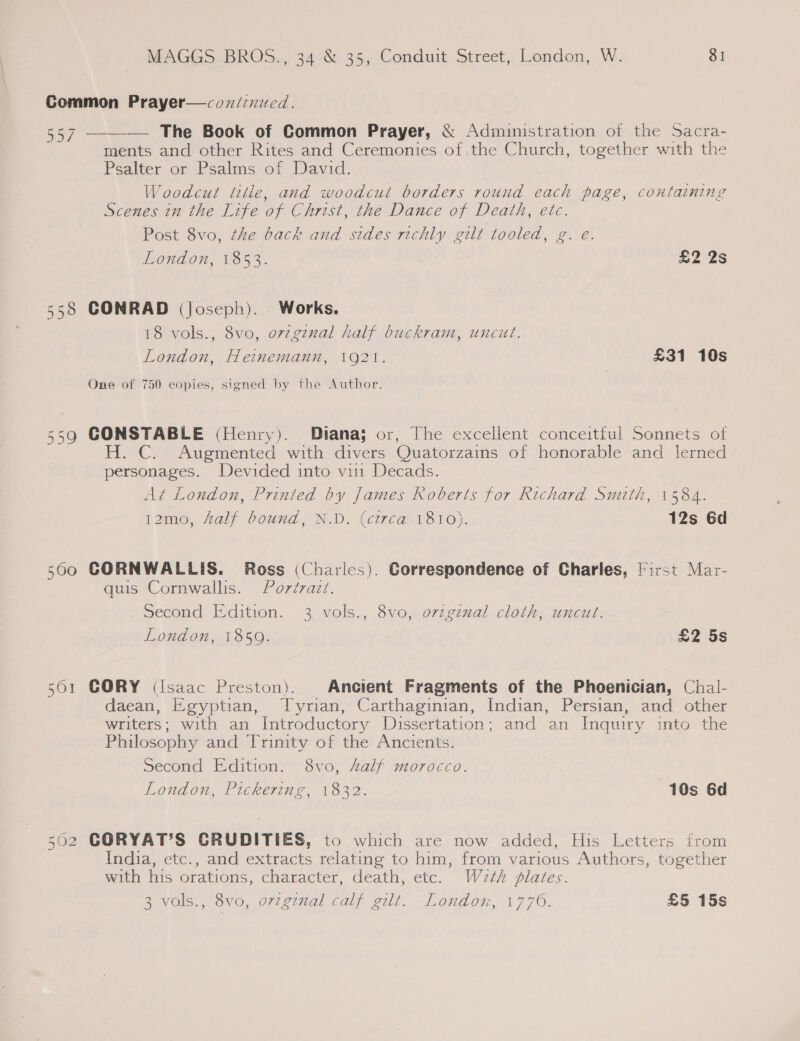 Common Prayer—coxnd/zxied. 557 — The Book of Common Prayer, &amp; Administration of the Sacra- ments and other Rites and Ceremonies of .the Church, together with the Psalter or Psalms of David. Woodcut title, and woodcut borders round each page, containing Scenes in the Life of Christ, the Dance of Death, etc. Post 8vo, the back and sides richly gilt tooled, g. e. London, 1853. £2 2s  558 CONRAD (Joseph). Works. 18 vols., 8vo, orzgznal half buckram, uncut. London, Heinemann, 1921. £31 10s One of 750 copies, signed by the Author. CONSTABLE (Henry). Diana; or, The excellent conceitful Sonnets of H. C. Augmented with divers Quatorzains of honorable and lerned personages. Devided into vin Decads. At London, Printed by James Roberts for Richard Smith, 1584. 12mo0, half bound, N.D. (circa 1810). 12s 6d LS ela \O 560 CORNWALLIS. Ross (Charles). Correspondence of Charles, First Mar- quis Cornwallis. Portrazt. Second Edition. 3 vols., 8vo, orzgznal cloth, uncut. London, 1859. £2 5s 561 CORY (Isaac Preston). Ancient Fragments of the Phoenician, Chal- daean, Egyptian, Tyrian, Carthaginian, Indian, Persian, and other writers; with an Introductory Dissertation; and an Inquiry into the Philosophy and Trinity of the Ancients. Second Edition. 8vo, alf morocco. London, Pickering, 1832. 10s 6d CORYAT’S CRUDITIES, to which are now added, His Letters from India, etc., and extracts relating to him, from various Authors, together with his orations, character, death, etc. W2th plates. 3 vols., 8vo, ovzginal calf gilt. London, 1770. £5 15s (nt Cr i)