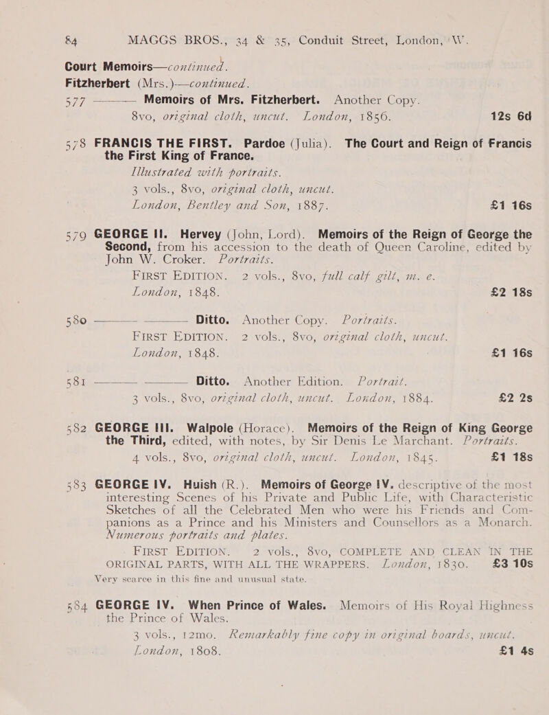 Court Memoirs—covdinucd Fitzherbert (Mrs.)-—continued. 577 —-—— Memoirs of Mrs. Fitzherbert. Another Copy. 8vo, orzginal cloth, uncut. London, 1856. 12s 6d 578 FRANCIS THE FIRST. Pardoe (Julia). The Court and Reign of Francis the First King of France. Illustrated with portraits. 3 vols., 8vo, orzgenal cloth, uncut. London, Bentley and Son, 1887. £1 16s 579 GEORGE Il. Hervey (John, Lord). Memoirs of the Reign of George the Second, from his accession to the death of Queen Caroline, edited by On tay eC rOKers 807772716. PIRSTSCDILION. S21 Vols.) says L1CGl) ot] Latiom 2.   London, 1848. £2 18s 550 - Ditto. Another Copy. Portraits. FIRST EDITION. 2 vols., 8vo, orzginal cloth, uncut. London, 1848. £1 16s 581 — Ditto. Another Edition. Portrait. 3 vols., 8vo, ovzginal cloth, uncut. London, 1884. £2 2s 582 GEORGE III. Walpole (Horace). Memoirs of the Reign of King George the Third, edited, with notes, by Sir Denis Le Marchant. Portrazts. 4 vols., 8vo, orvzginal cloth, uncut. London, 1845. £1 18s 583 GEORGE IV. Huish (R.). Memoirs of George IV. descriptive of the most interesting Scenes of his Private and Public Life, with Characteristic Sketches of all the Celebrated Men who were his Friends and Com- panions as a Prince and his Ministers and Counsellors as a Monarch. Numerous portraits and plates. FIRST EDITION. 2 vols., 8vo, COMPLETE AND CLEAN IN THE ORIGINAL PARTS, WITH ALL THE WRAPPERS. London, 1830. £3 10s Very scarce in this fine and unusual state. 554 GEORGE IV. When Prince of Wales. Memoirs of His Royal Highness the Prince of Wales. 3 vols., 12mo. Remarkably fine copy in original boards, uncut. London, 1808. £1 4s