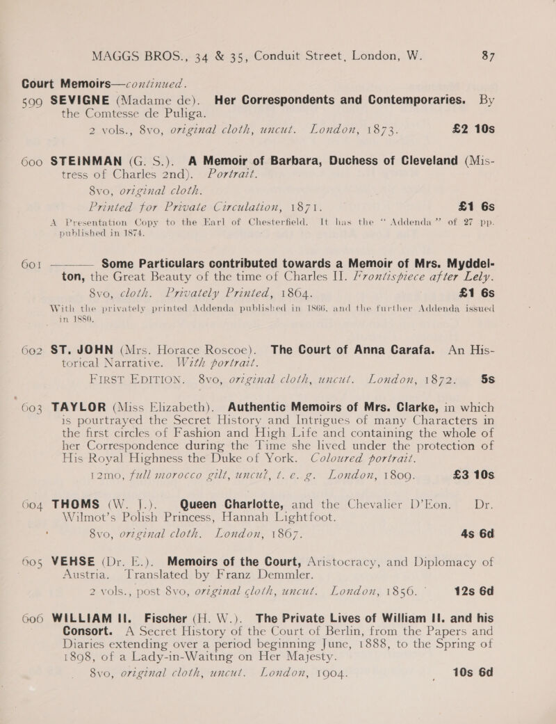 Court Memoirs—coxdinued. 599 SEVIGNE (Madame de). Her Correspondents and Contemporaries. By the Comtesse de Puliga. 2 vols., 8vo, ovzginal cloth, uncut. London, 1873. £2 10s 600 STEINMAN (G. S.). A Memoir of Barbara, Duchess of Cleveland (Mis- tress of Charles 2nd). Portrazt. 8vo, original cloth. Printed for Private Circulation, 1871. £1 6s A Presentation Copy to the Earl of Pierce Leet: It has the “‘ Addenda” of 27 pp. published in 1874.  601 — Some Particulars contributed towards a Memoir of Mrs. Myddel- ton, the Great Beauty of the time of Charles Il. /7ontisprece after Lely. 8vo, cloth. Privately Printed, 1864. £1 Gs With the privately printed Addenda published in 1866, and the further Addenda issued in. 1880, 602 ST. JOHN (Mrs. Horace Roscoe). The Court of Anna Garafa. An His- torical Narrative. Weth portrait. FIRST EDITION. 8vo, ovzginal cloth, uncut, London, 1872. 5s 603 TAYLOR (Miss Elizabeth). Authentic Memoirs of Mrs. Clarke, in which is pourtrayed the Secret History and Intrigues of many Characters in the first circles of Fashion and High Life and containing the whole of her Correspondence during the Time she lived under the protection of His Royal Highness the Duke of York. Coloured portrait. L2mo, jul) morocco sill, uncul, tec, Londen, 1800. £3 10s 604 THOMS (W. |.). Queen Charlotte, and the Chevaler D’Eon. © Dr. Wilmot’s Polish Princess, Hannah Lightfoot. 8vo, orzginal cloth. London, 1867. 4s 6d 605 VEHSE (Dr. E.). Memoirs of the Court, Aristocracy, and Diplomacy of 3 Austria. Translated by Franz Demmler. 2 vols., post 8vo, original cloth, uncut. London, 1856. 12s 6d 600 WILLIAM II. Fischer (H. W.). The Private Lives of William If. and his Consort. A Secret History of the Court of Berlin, from the Papers and Diaries extending over a period beginning June, 868. to the Spring of 1898, of a Lady-in-Waiting on Her Majesty. 8vo, original cloth, uncut. London, 1904. _ 10s 6d