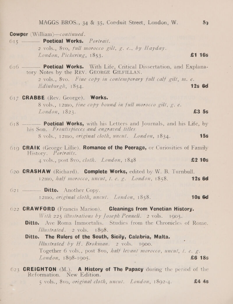 Cowper (William)—coxdenued.  615 - Poetical Works. 9 Porérai/. 2 VOls., SvO,-full morocco gilt, g. €., by Hayday. London, Pickering, 1853. £1 16s 616 ———— Poetical Works. With Life, Critical Dissertation, and Explana- tory Notes by the REV. GEORGE GILFILLAN. 2 vols., 8vo. Fine copy in contemporary full calf gilt, m. e. Edinburgh, 1854. 12s 6d 617 CRABBE (Rey. George). Works. 8 yols., 12mo, fexe copy bound.in full morocco gill, g. eé. London, 1823: £3 5s 618 ———— Poetical Works, with his Letters and Journals, and his Lite, by his Son. Frontispieces and engraved titles. 8 vols., 12mo, ovtginal cloth, uncut. London, 1834. 15s 619 CRAIK (George Lillic). Romance of the Peerage, or Curiosities of Family History, “Poriratis. A vols., post 8vo, cloth. London, 1848 £2 10s 620 CRASHAW (Richard). Complete Works, edited by W. B. Turnbull. 2mo. Lally morocco, wmucul, t..é. ¢. “London, 1858. 12s 6d 621 ————’' Ditto. Another Copy. 12mo, orzgznal cloth, uncut. London, 1858. 10s 6d 622 CRAWFORD (Francis Marion). Gleanings from Venetian History. Weth 225 wdlustratcons by Joseph Penneli. 2 vols. 1905. Ditto. Ave Roma Immortalis. Studies from the Chronicles of Rome. illustrated) “2° Vols, “18o8. Ditto. The Rulers of the South, Sicily, Calabria, Malta. Illustrated by H. Brokman. 2 vols. 1900. Together 6 vols., post 8vo, Aalf levant morocco, uncut, ?. e. g. London, 1898-1905. £6 18s 623 CREIGHTON (M.). A History of The Papacy during the period of the Reformation. New Edition. 5 vols., 8vo, original cloth, uncut. London, 1892-4. £4 4s