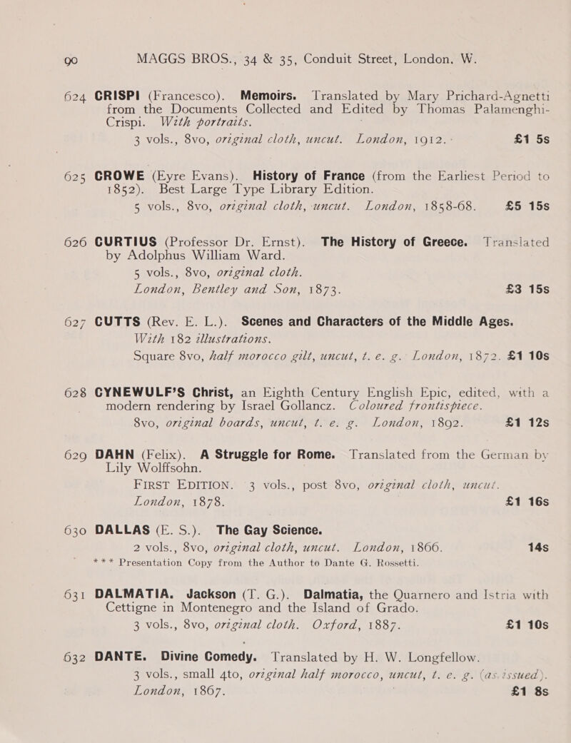 626 628 629 630 631 632 MAGGS BROS., 34 &amp; 35, Conduit Street, London, W. CRISPI (Francesco). Memoirs. Translated by Mary Prichard-Agnetti from the Documents Collected and Edited by Thomas Palamenghi- Crispi. W2th portraits. 3 vols., 8vo, ovzgznal cloth, uncut. London, 1912. : £1 5s CROWE (Eyre Evans). History of France (from the Earliest Period to 1852). Best Large Type Library Edition. 5 vols., 8vo, orzginal cloth, uncut. London, 1858-68. £5 15s CURTIUS (Professor Dr. Ernst). The History of Greece. Translated by Adolphus William Ward. 5 vols., 8vo, o7zgznal cloth. London, Bentley and Son, 1873. £3 15s W2eth 182 zllustrations. Square 8vo, half morocco gilt, uncut, t. e. g. London, 1872. £1 10s CYNEWULF’S Christ, an Eighth Century English Epic, edited, with a modern rendering by Israel Gollancz. Coloured frontispiece. 8vo, orzginal boards, uncut, t. e. g. London, 1802. £1 12s DAHN (Felix). A Struggle for Rome. Translated from the German by Lily Wolffsohn. FIRST EDITION. 3 vols., post 8vo, o7zgznal cloth, uncut. London, 1878. £1 16s DALLAS (FE. S.). The Gay Science. 2 vols., 8vo, orzginal cloth, uncut. London, i800. 14s *** Presentation Copy from the Author to Dante G. Rossetti. DALMATIA. Jackson (T. G.). Dalmatia, the Quarnero and Istria with Cettigne in Montenegro and the Island of Grado. 3 vols., 8vo, ovzginal cloth. Oxford, 1887. £1 10s DANTE. Divine Comedy. Translated by H. W. Longfellow. 3 vols., small 4to, orzg¢nal half morocco, uncut, t. ce. g. (as.issued). ee 1867. £1 8s