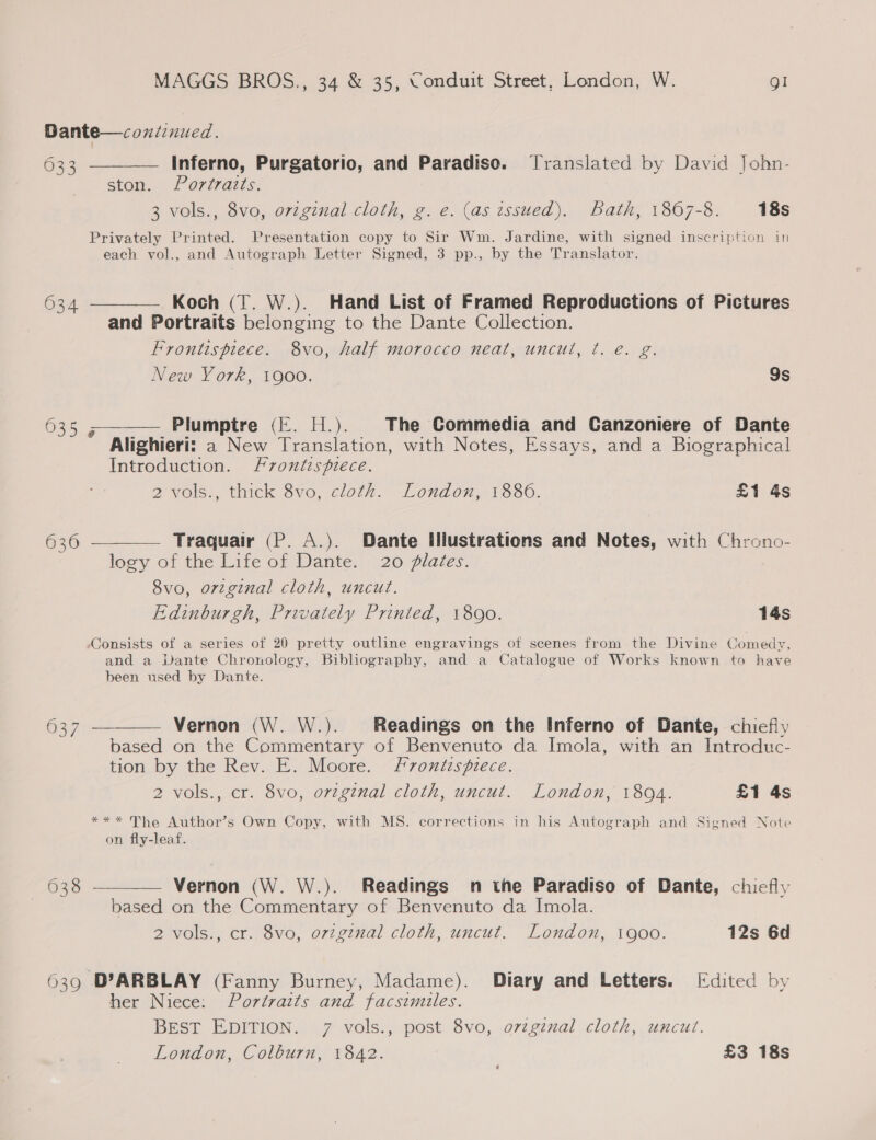 Dante—coniinued. 633 _——— Inferno, Purgatorio, and Paradiso. Translated by David John- ston. Poriraits; 3 vols., 8vo, orzginal cloth, g. e. (as issued), Bath, 1867-8. 18s Privately Printed. Presentation copy to Sir Wm. Jardine, with signed inscription in each vol., and Autograph Letter Signed, 3 pp., by the Translator. 634 ———— Koch (T. W.). Hand List of Framed Reproductions of Pictures and Portraits belonging to the Dante Collection. Frontispiece. 8vo, half morocco neat, uncut, ¢t. €. g. New York, 1900. 9s 635 ;——— Plumptre (E. H.). The Commedia and Ganzoniere of Dante Alighieri: a New Translation, with Notes, Essays, and a Biographical Introduction. Frontispiece. 2 vols., thick 8vo, cloth. London, 1886. £1 4s 636 ———— Traquair (P. A.). Dante Iliustrations and Notes, with Chrono- legy of the Life of Dante. 20. plates. 8vo, original cloth, uncut. Edinburgh, Privately Printed, 1800. 14s Consists of a series of 20 pretty outline engravings of scenes from the Divine Comedy, and a Dante Chronology, Bibliography, and a Catalogue of Works known to have been used by Dante. 637 ———— Vernon (W. W.). Readings on the Inferno of Dante, chiefly based on the Commentary of Benvenuto da Imola, with an Introduc- tion by the Rev. E. Moore. frontispiece. 2 vols., cr. 8vo, original cloth, uncut. London, 18094. £1 4s *** The Author’s Own Copy, with MS. corrections in his Autograph and Signed Note on fly-leaf.  623 = Vernon (W. W.). Readings n the Paradiso of Dante, chiefly based on the Commentary of Benvenuto da Imola. 2 vols., cr. 8vo, ovzgznal cloth, uncut. London, 1goo. 12s 6d 639 D’ARBLAY (Fanny Burney, Madame). Diary and Letters. Edited by her Niece: Portraits and facsimiles. BEST EDITION. 7 vols., post 8vo, origznal cloth, uncut. London, Colburn, 1842. £3 18s