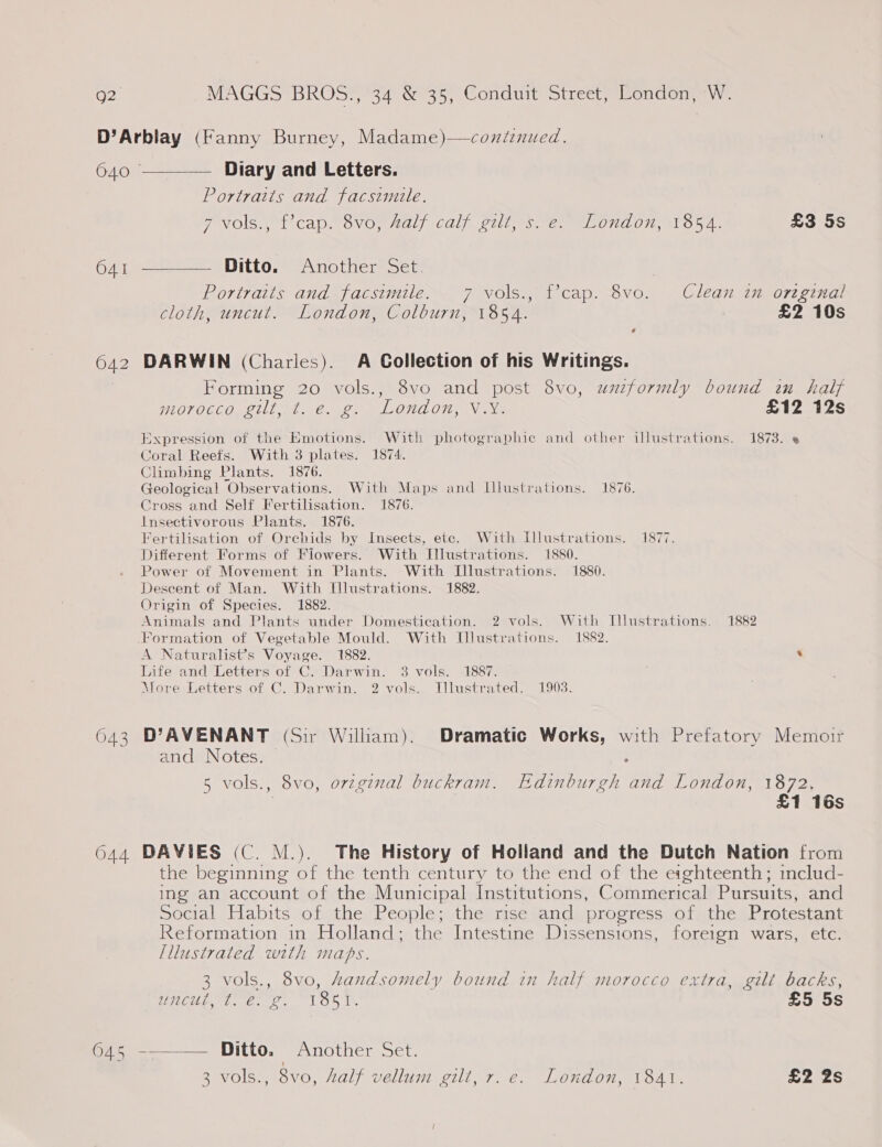 D’Arblay (Fanny Burney, Madame)—conitinued.  O40 Diary and Letters. Portraits and facsimile. TeNOIS i CADs OVOM MAL (Calf, LULL, me MURLON, O54. £3 5s 64, ———— Ditto. “Another Set. Portraits and facsimile. 7 vols., f’cap. 8vo. Clean in ortgenal cloth, uncut. London, Colburn, 1854. £2 10s e 642 DARWIN (Charles). A Collection of his Writings. Forming 20 vols., 8vo and post 8vo, uzzformly bound in half morocco gilt, ¢. e. g. London, Vix. £12 12s Expression of the Emotions. With photographic and other illustrations. 1873. e Coral Reefs. With 3 plates. 1874. Climbing Plants. 1876. Geological Observations. With Maps and Illustrations. 1876. Cross and Self Fertilisation. 1876. Insectivorous Plants. 1876. Fertilisation of Orchids by Insects, ete. With Lllustrations. 1877. Different Forms of Fiowers. With Illustrations. 1880. Power of Movement in Plants. With Illustrations. 1880. Descent of Man. With Illustrations. 1882. Origin of Species. 1882. Animals and Plants under Domestication. 2 vols. With Illustrations. 1882 Formation of Vegetable Mould. With Illustrations. 1882. A Naturalist’s Voyage. 1882. . Life and Letters of C. Darwin. 3 vols. 1887. More. Letters -of C. Darwin. 2 vols.. Ulustrated. 1903. 643 D’AVENANT (Sir William). Dramatic Works, with Prefatory Memoir and Notes. &gt; 5 vols., 8vo, orzginal buckram. Edinburgh and London, 1872, : £1 16s 644 DAVIES (C. M.). The History of Holland and the Dutch Nation from the beginning of the tenth century to the end of the eighteenth; includ- ing an account of the Municipal Institutions, Commerical Pursuits, and »ocial Habits sof athe, People; ,thedrise sandy progress, -o7r,the Protestant Reformation in Holland; the Intestine Dissensions, foreign wars, etc. Illustrated with maps. 3 vols., 8vo, handsomely bound in half morocco extra, gilt backs, WCU, 6.2, 15 ts £5 5s 645 -_——— Ditto. Another Set. 2B Vols. 10V0, Aal/ vellum vilin7. 6. LOU Ou, onde £2 2s