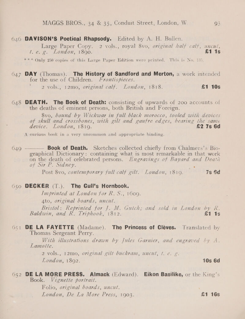 640 047 648 649 650 O51 MAGGS BROS., 34 &amp; 35, Conduit Street, London, W. g3 DAVISON’S Poetical Rhapsody. [Edited by A. H. Bullen. Large Paper Copy. 2 vols., royal 8vo, orginal half caif, uncut, t.e. g. London, 1800. £1 1s ***. Only 250 copies of this Large Paper Edition were printed. This is No. 135. DAY (Thomas). The History of Sandford and Merton, a work intended for the use of Children. Froniispieces. 2 vols., 12mo, orzginal calf. London, 1818. £1 10s DEATH. The Book of Death: consisting of upwards of 200 accounts of the deaths of eminent persons, both British and Foreign. 8vo, bound by Wickwar in full black morocco, tooled with devices of skull and crossbones, with gilt and gaufre edges, bearing the same device. London, 1819. £2 7s 6d A curious book in a very uneommon and appropriate binding.  Book of Death. Sketches collected chiefly from Chalmers’s Bio- graphical Dictionary: containing what is most remarkable in that work on the death of celebrated persons. Eugravings of Bayard and Deati of oF. Sidney. Post 8vo, contemporary full calf gilt. London, 18109. 7s Sd DECKER (1.). The Gull’s Hornbook. Imprinted at London for R. S., 1609. Ato, orzginal boards, uncut. Bristol: Reprinted for |. M. Gutch; and sold in London 64 R. Baldwin, and R. Triphook, 1812. £1 1s DE LA FAYETTE (Madame). The Princess of Cleves. Jransiated by Thomas Sergeant Perry. With zllustrations drawn by Jules Garnier, and engraved by A. Lamotte. 2 vols., 12mo, oviginal gilt buckram, uncut, t. ec. g. London, 1802. 10s 6d DE LA MORE PRESS. Almack (Edward). Eikon Basilike, or the King’s Book. Vignette portratt. Foho, o7zginal boards, uncut. London, De La More Press, 1903. £1 16s