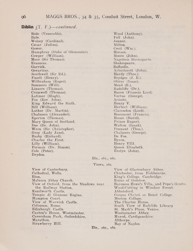 Bede (Venerable). Bale. Wolsey (Cardinal). Cesar (Julius). Gower. ; Humphrey (Duke of Gloucester) Cowper (William). More (Sir Thomas). Erasmus. Garrick. Gevartius. Southwell (Sir Rd.). Fuseli (Henry). Wilbraham (Roger). Sommers (Will). Linacre (Thomas). Cromwell (Thomas). Latimer (Hugh). Fox (Rev. John). King Edward the Sixth. Bill (William). Luther (Dr. Martin). Chalmers (Alexander). Egerton (Thomas). Mary Queen of Scotland. Dee (Dr. John). Wren (Sir Christopher). Grey (Lady Jane). Busby (Richard). Charles the First. Lilly (William). Forman (Dr. Simon). Cole (Peter). Dryden. Wood (Anthony). Fell (John). Jenner. Milton. Cecil (Wm.). Horace. Moore (John). Napoleon Buonaparte. Shakespeare. Rafifaelle. Arbuthnott (John). Hardy (Thos.). Brydges (J. E.). Oliver (Isaac). Mead (R.). Radcliffe (Dr.). Bacon (Francis Lord) Vertue (George). Ariosto. Henry V. Herbert (William). Clarendon (Lord). Beaumont (Francis). Hume (David). Prince Rupert. Walton (Izaak). Pennant (Thos.). Chalmers (George). De Foe. Byron. Henry VIII. Queen Elizabeth. Evelyn (John). View of Canterbury. Cathedral, Wells. Eton. Malvern Abbey Church. View of Oxford, from the Meadows near the Railway Station. Kenilworth Castle. Tempio di Giunone Regina. Hampton Court. View of Warwick Castle. Coliseum, Rome. Edinburgh Castle. Caxton’s House, Westminster. Caversham Park, Oxfordshire. Marathon. Strawberry Hill. View of Glastonbury Abbey. Chichester, from Fishbourne. King’s College, Cambridge. Ruins of Godstow. Baroness Howe’s Villa, and Pope’s Grotto. Wood-Cutting in Windsor Forest. Abbotsford. Corpus Christi or Benet College. Merton College. j The Charter House. South View of Radcliffe Library St. Mark’s Place, Venice. Westminster Abbey. Havod, Cardiganshire. Althorpe. Bay of Naples.