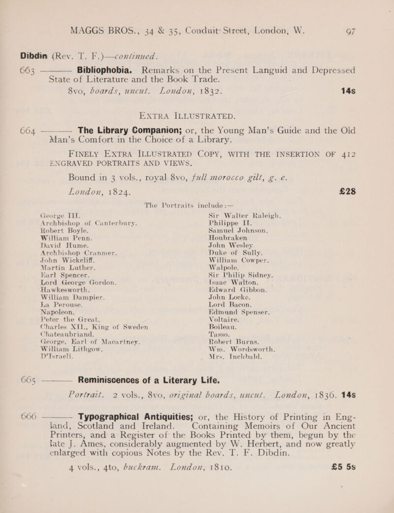 663 Bibliophobia. Remarks on the Present ere and Depressed State of Literature and the Book Trade. Ovo, Goards, uncul.’ London, ¥332. 14s EXTRA ILLUSTRATED. 664 ————— The Library Companion; or, the Young Man’s Guide and the Old Man’s Comfort in the Choice of a Library. FINELY EXTRA ILLUSTRATED COPY, WITH THE INSERTION OF 412 ENGRAVED PORTRAITS AND VIEWS. Bound in 3 vols., royal 8vo, full morocco gilt, g. e. London, 1824. £28 The Portraits include :— George III. Sir Walter Raleigh. Archbishop of Canterbury. Philippe IT. Robert Boyle. Samuel Johnson. William Penn. Houbraken David Hume. John Wesley. Archbishop Cranmer. Duke of Sully. John Wickeliff. William Cowper. Martin Luther. Walpole. Earl Spencer. Sir Philip Sidney. Lord George Gordon. Tsaac Walton. : Hawkesworth. Edward Gibbon. William Dampier. John Locke. La Perouse. Lord Bacon. Napoleon. Hdmund Spenser. Peter the Great. Voltaire. Charles XII., King of Sweden Boileau. Chateaubriand. Tasso. George, Earl of Macartney. Robert Burns. Wilham Lithgow. Wim. Wordsworth. D’Israeli. Mrs. Inchhbald. Reminiscences of a Literary Life. Portrait. 2 vols., 8vo, original boards, uncut. London, 18306. 14s 660 ———_—— Typographical Antiquities; or, the History of Printing in Eng- land, Scotland and Ireland. Containing Memoirs of Our Ancient Printers, and a Register of the Books Printed by them, begun by the lates)). Ames, considerably augmented by W. Herbert, and now greatly enlarged with copious Notes by the Rev. T. F. Dibdin. 4 vols., 4to, buckram. London, 1810. £5 5s